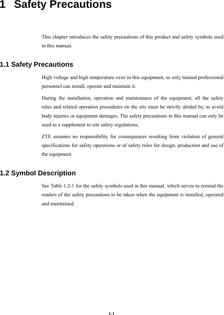   1-11   Safety Precautions This chapter introduces the safety precautions of this product and safety symbols used in this manual. 1.1 Safety Precautions High voltage and high temperature exist in this equipment, so only trained professional personnel can install, operate and maintain it. During the installation, operation and maintenance of the equipment, all the safety rules and related operation procedures on the site must be strictly abided by, to avoid body injuries or equipment damages. The safety precautions in this manual can only be used as a supplement to site safety regulations. ZTE assumes no responsibility for consequences resulting from violation of general specifications for safety operations or of safety rules for design, production and use of the equipment. 1.2 Symbol Description See Table 1.2-1 for the safety symbols used in this manual, which serves to remind the readers of the safety precautions to be taken when the equipment is installed, operated and maintained.   