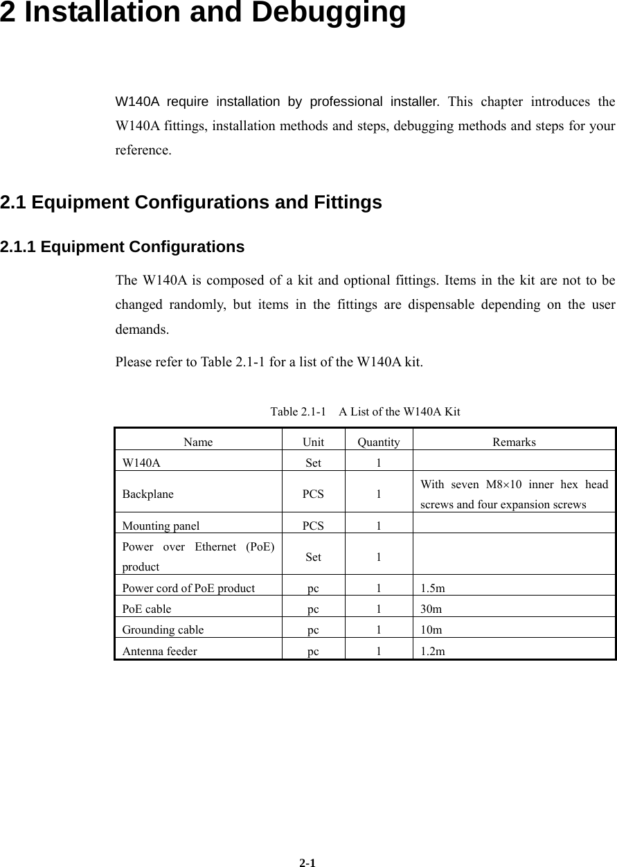   2-12 Installation and Debugging W140A require installation by professional installer. This chapter introduces the W140A fittings, installation methods and steps, debugging methods and steps for your reference. 2.1 Equipment Configurations and Fittings 2.1.1 Equipment Configurations The W140A is composed of a kit and optional fittings. Items in the kit are not to be changed randomly, but items in the fittings are dispensable depending on the user demands. Please refer to Table 2.1-1 for a list of the W140A kit. Table 2.1-1    A List of the W140A Kit Name Unit Quantity  Remarks W140A Set 1  Backplane PCS 1 With seven M8×10 inner hex head screws and four expansion screws Mounting panel  PCS  1   Power over Ethernet (PoE) product  Set 1  Power cord of PoE product  pc  1  1.5m PoE cable  pc  1  30m Grounding cable  pc  1  10m Antenna feeder  pc  1  1.2m  