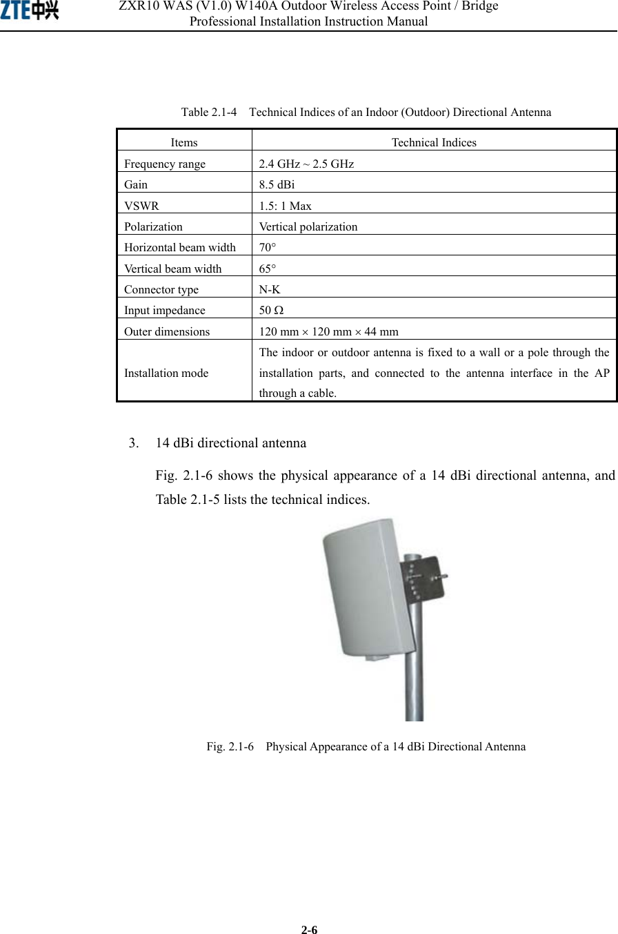 ZXR10 WAS (V1.0) W140A Outdoor Wireless Access Point / Bridge Professional Installation Instruction Manual  2-6  Table 2.1-4    Technical Indices of an Indoor (Outdoor) Directional Antenna Items Technical Indices Frequency range  2.4 GHz ~ 2.5 GHz Gain 8.5 dBi VSWR 1.5: 1 Max Polarization Vertical polarization Horizontal beam width  70° Vertical beam width  65° Connector type  N-K Input impedance  50 Ω Outer dimensions  120 mm × 120 mm × 44 mm Installation mode The indoor or outdoor antenna is fixed to a wall or a pole through the installation parts, and connected to the antenna interface in the AP through a cable. 3.  14 dBi directional antenna Fig. 2.1-6 shows the physical appearance of a 14 dBi directional antenna, and Table 2.1-5 lists the technical indices.  Fig. 2.1-6    Physical Appearance of a 14 dBi Directional Antenna 