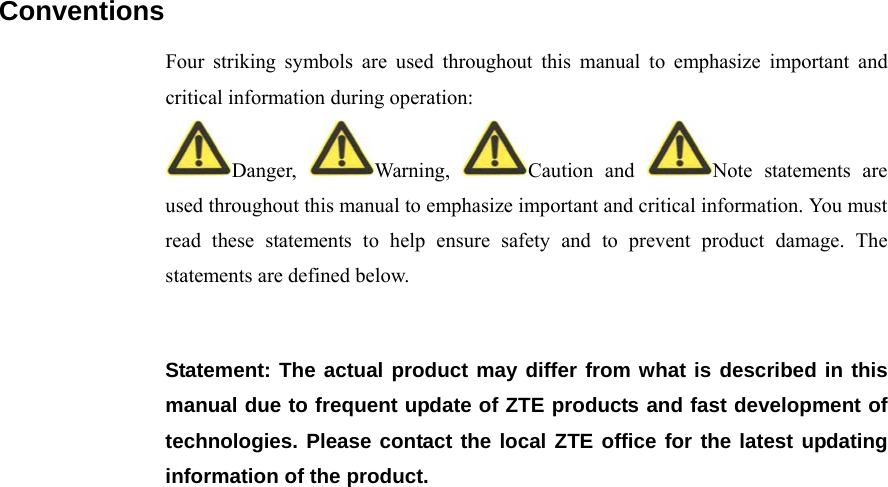   Conventions Four striking symbols are used throughout this manual to emphasize important and critical information during operation: Danger,  Warning,  Caution and  Note statements are used throughout this manual to emphasize important and critical information. You must read these statements to help ensure safety and to prevent product damage. The statements are defined below.  Statement: The actual product may differ from what is described in this manual due to frequent update of ZTE products and fast development of technologies. Please contact the local ZTE office for the latest updating information of the product.    