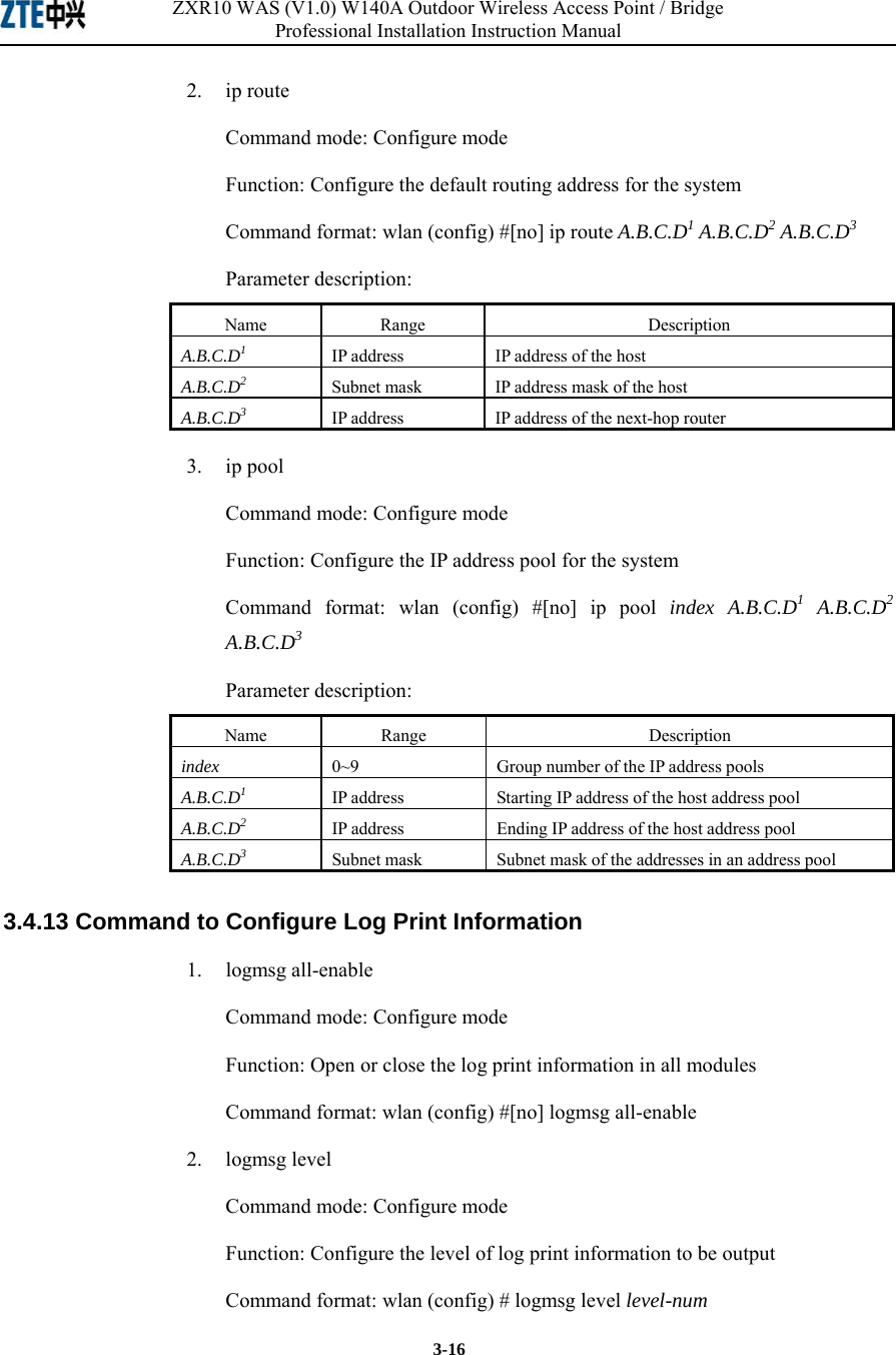 ZXR10 WAS (V1.0) W140A Outdoor Wireless Access Point / Bridge Professional Installation Instruction Manual  3-16 2.   ip route Command mode: Configure mode Function: Configure the default routing address for the system   Command format: wlan (config) #[no] ip route A.B.C.D1 A.B.C.D2 A.B.C.D3  Parameter description: Name   Range   Description   A.B.C.D1 IP address   IP address of the host   A.B.C.D2 Subnet mask    IP address mask of the host   A.B.C.D3 IP address  IP address of the next-hop router   3.   ip pool Command mode: Configure mode Function: Configure the IP address pool for the system   Command format: wlan (config) #[no] ip pool index A.B.C.D1 A.B.C.D2 A.B.C.D3  Parameter description: Name   Range   Description   index  0~9  Group number of the IP address pools   A.B.C.D1 IP address   Starting IP address of the host address pool   A.B.C.D2 IP address  Ending IP address of the host address pool   A.B.C.D3 Subnet mask    Subnet mask of the addresses in an address pool   3.4.13 Command to Configure Log Print Information   1.   logmsg all-enable Command mode: Configure mode Function: Open or close the log print information in all modules   Command format: wlan (config) #[no] logmsg all-enable   2.   logmsg level Command mode: Configure mode Function: Configure the level of log print information to be output   Command format: wlan (config) # logmsg level level-num  