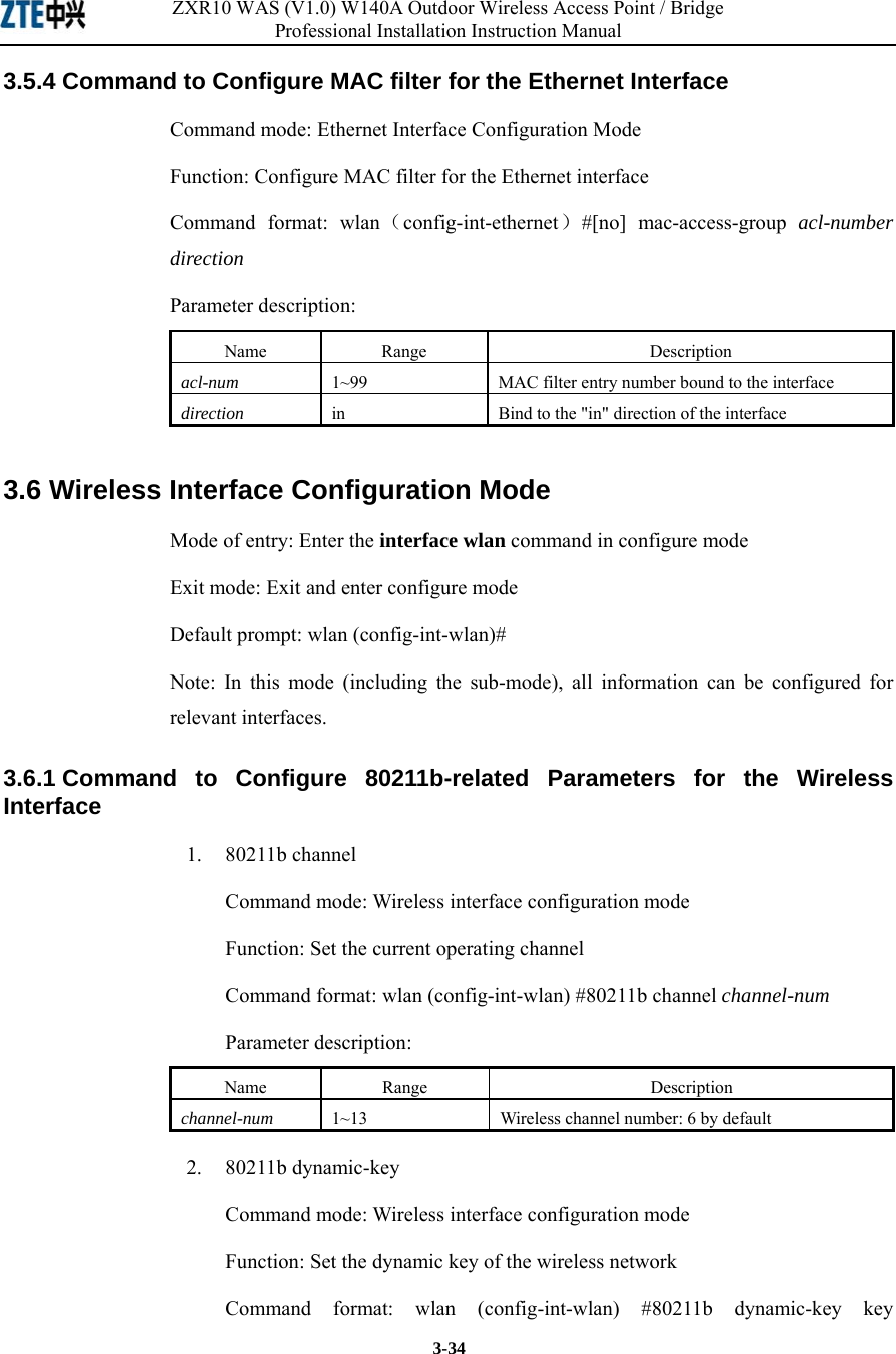 ZXR10 WAS (V1.0) W140A Outdoor Wireless Access Point / Bridge Professional Installation Instruction Manual  3-34 3.5.4 Command to Configure MAC filter for the Ethernet Interface   Command mode: Ethernet Interface Configuration Mode   Function: Configure MAC filter for the Ethernet interface   Command format: wlan（config-int-ethernet）#[no] mac-access-group acl-number direction  Parameter description: Name   Range   Description   acl-num 1~99 MAC filter entry number bound to the interface   direction  in  Bind to the &quot;in&quot; direction of the interface   3.6 Wireless Interface Configuration Mode   Mode of entry: Enter the interface wlan command in configure mode   Exit mode: Exit and enter configure mode   Default prompt: wlan (config-int-wlan)#   Note: In this mode (including the sub-mode), all information can be configured for relevant interfaces.   3.6.1 Command to Configure 80211b-related Parameters for the Wireless Interface  1.   80211b channel Command mode: Wireless interface configuration mode   Function: Set the current operating channel   Command format: wlan (config-int-wlan) #80211b channel channel-num  Parameter description: Name   Range   Description   channel-num 1~13 Wireless channel number: 6 by default   2.   80211b dynamic-key Command mode: Wireless interface configuration mode   Function: Set the dynamic key of the wireless network   Command format: wlan (config-int-wlan) #80211b dynamic-key key 