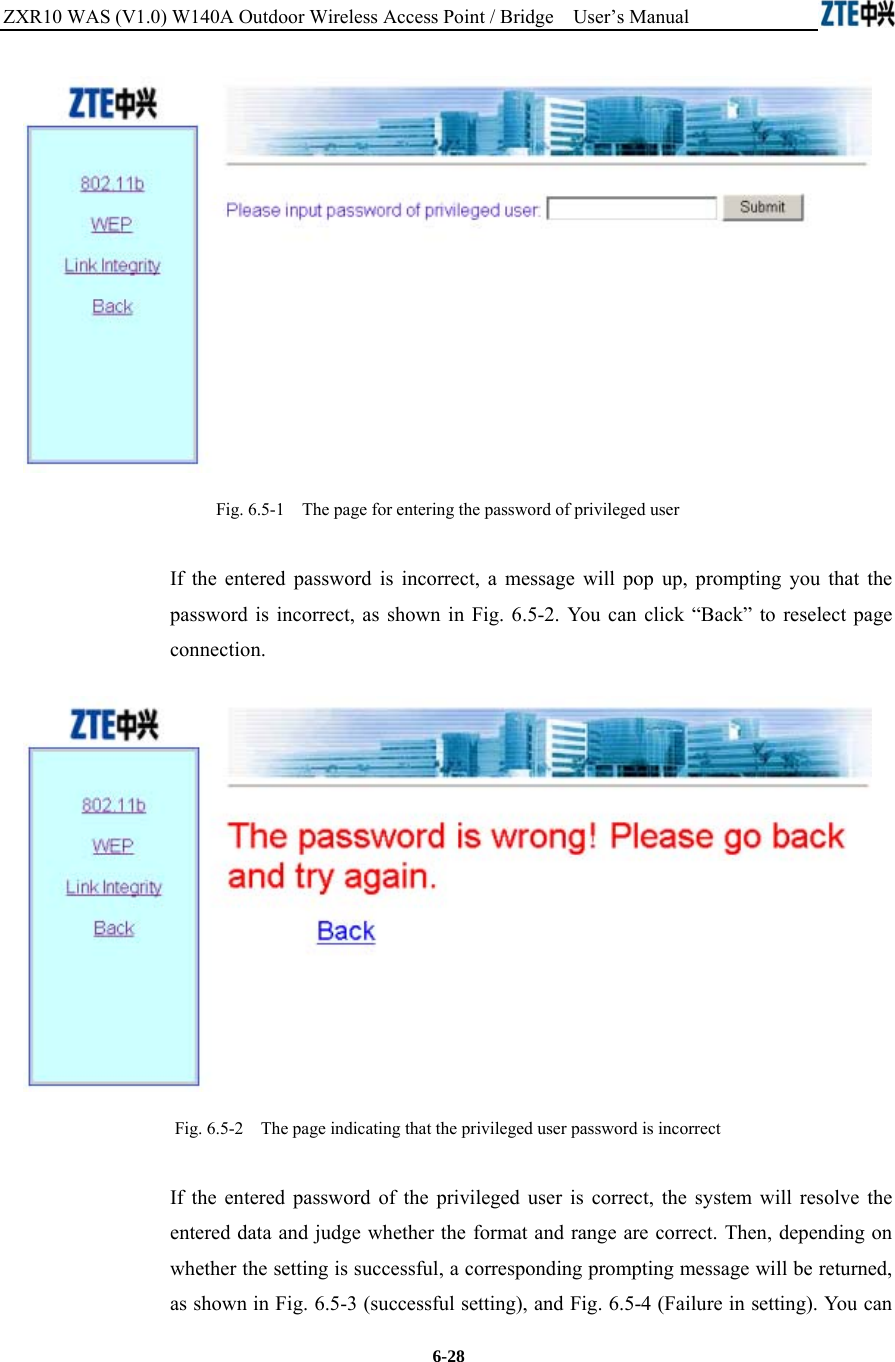 ZXR10 WAS (V1.0) W140A Outdoor Wireless Access Point / Bridge    User’s Manual  6-28  Fig. 6.5-1    The page for entering the password of privileged user If the entered password is incorrect, a message will pop up, prompting you that the password is incorrect, as shown in Fig. 6.5-2. You can click “Back” to reselect page connection.  Fig. 6.5-2    The page indicating that the privileged user password is incorrect If the entered password of the privileged user is correct, the system will resolve the entered data and judge whether the format and range are correct. Then, depending on whether the setting is successful, a corresponding prompting message will be returned, as shown in Fig. 6.5-3 (successful setting), and Fig. 6.5-4 (Failure in setting). You can 