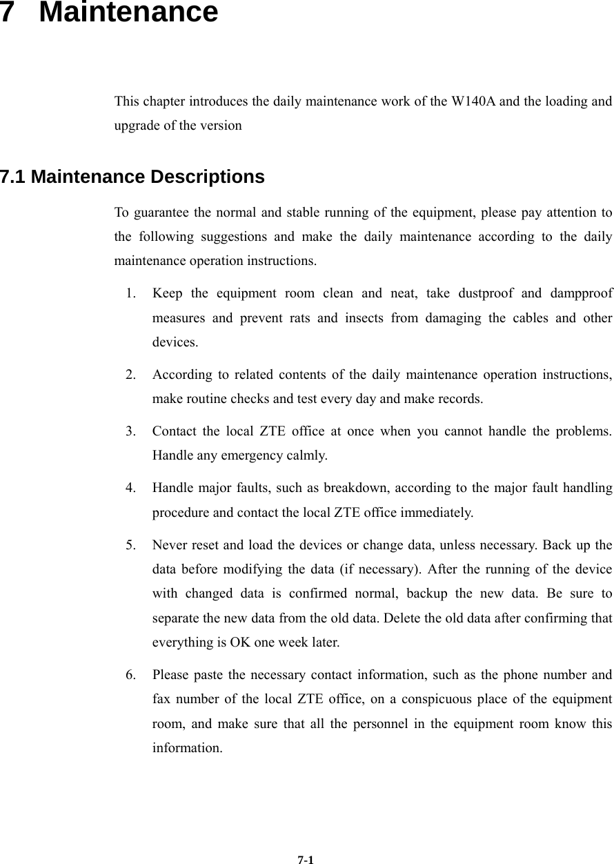   7-17   Maintenance This chapter introduces the daily maintenance work of the W140A and the loading and upgrade of the version 7.1 Maintenance Descriptions To guarantee the normal and stable running of the equipment, please pay attention to the following suggestions and make the daily maintenance according to the daily maintenance operation instructions. 1.  Keep the equipment room clean and neat, take dustproof and dampproof measures and prevent rats and insects from damaging the cables and other devices. 2.  According to related contents of the daily maintenance operation instructions, make routine checks and test every day and make records.   3.  Contact the local ZTE office at once when you cannot handle the problems. Handle any emergency calmly. 4.  Handle major faults, such as breakdown, according to the major fault handling procedure and contact the local ZTE office immediately.   5.  Never reset and load the devices or change data, unless necessary. Back up the data before modifying the data (if necessary). After the running of the device with changed data is confirmed normal, backup the new data. Be sure to separate the new data from the old data. Delete the old data after confirming that everything is OK one week later. 6.  Please paste the necessary contact information, such as the phone number and fax number of the local ZTE office, on a conspicuous place of the equipment room, and make sure that all the personnel in the equipment room know this information.   