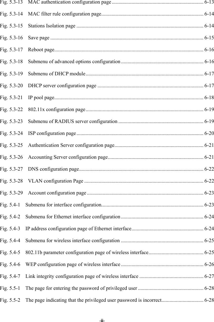  -ii- Fig. 5.3-13  MAC authentication configuration page ...................................................................... 6-13 Fig. 5.3-14    MAC filter rule configuration page.............................................................................. 6-14 Fig. 5.3-15  Stations Isolation page ................................................................................................. 6-14 Fig. 5.3-16  Save page ..................................................................................................................... 6-15 Fig. 5.3-17  Reboot page.................................................................................................................. 6-16 Fig. 5.3-18  Submenu of advanced options configuration ............................................................... 6-16 Fig. 5.3-19  Submenu of DHCP module.......................................................................................... 6-17 Fig. 5.3-20  DHCP server configuration page ................................................................................. 6-17 Fig. 5.3-21    IP pool page.................................................................................................................. 6-18 Fig. 5.3-22  802.11x configuration page.......................................................................................... 6-19 Fig. 5.3-23    Submenu of RADIUS server configuration ................................................................. 6-19 Fig. 5.3-24    ISP configuration page ................................................................................................. 6-20 Fig. 5.3-25  Authentication Server configuration page.................................................................... 6-21 Fig. 5.3-26  Accounting Server configuration page......................................................................... 6-21 Fig. 5.3-27  DNS configuration page............................................................................................... 6-22 Fig. 5.3-28  VLAN configuration Page ........................................................................................... 6-22 Fig. 5.3-29  Account configuration page .........................................................................................6-23 Fig. 5.4-1  Submenu for interface configuration.............................................................................. 6-23 Fig. 5.4-2  Submenu for Ethernet interface configuration ............................................................... 6-24 Fig. 5.4-3    IP address configuration page of Ethernet interface....................................................... 6-24 Fig. 5.4-4  Submenu for wireless interface configuration ............................................................... 6-25 Fig. 5.4-5    802.11b parameter configuration page of wireless interface.......................................... 6-25 Fig. 5.4-6    WEP configuration page of wireless interface ............................................................... 6-26 Fig. 5.4-7    Link integrity configuration page of wireless interface ................................................. 6-27 Fig. 5.5-1    The page for entering the password of privileged user .................................................. 6-28 Fig. 5.5-2    The page indicating that the privileged user password is incorrect................................ 6-28 