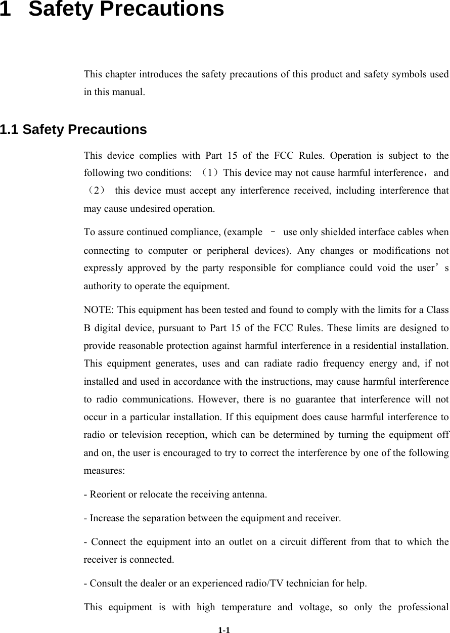   1-11   Safety Precautions This chapter introduces the safety precautions of this product and safety symbols used in this manual. 1.1 Safety Precautions This device complies with Part 15 of the FCC Rules. Operation is subject to the following two conditions:  （1）This device may not cause harmful interference，and（2） this device must accept any interference received, including interference that may cause undesired operation. To assure continued compliance, (example  –  use only shielded interface cables when connecting to computer or peripheral devices). Any changes or modifications not expressly approved by the party responsible for compliance could void the user’s authority to operate the equipment. NOTE: This equipment has been tested and found to comply with the limits for a Class B digital device, pursuant to Part 15 of the FCC Rules. These limits are designed to provide reasonable protection against harmful interference in a residential installation. This equipment generates, uses and can radiate radio frequency energy and, if not installed and used in accordance with the instructions, may cause harmful interference to radio communications. However, there is no guarantee that interference will not occur in a particular installation. If this equipment does cause harmful interference to radio or television reception, which can be determined by turning the equipment off and on, the user is encouraged to try to correct the interference by one of the following measures: - Reorient or relocate the receiving antenna. - Increase the separation between the equipment and receiver. - Connect the equipment into an outlet on a circuit different from that to which the receiver is connected. - Consult the dealer or an experienced radio/TV technician for help. This equipment is with high temperature and voltage, so only the professional 