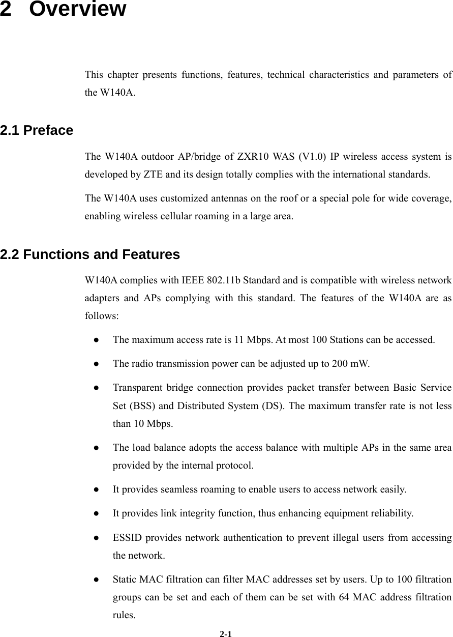   2-12   Overview This chapter presents functions, features, technical characteristics and parameters of the W140A. 2.1 Preface The W140A outdoor AP/bridge of ZXR10 WAS (V1.0) IP wireless access system is developed by ZTE and its design totally complies with the international standards. The W140A uses customized antennas on the roof or a special pole for wide coverage, enabling wireless cellular roaming in a large area. 2.2 Functions and Features W140A complies with IEEE 802.11b Standard and is compatible with wireless network adapters and APs complying with this standard. The features of the W140A are as follows: ●  The maximum access rate is 11 Mbps. At most 100 Stations can be accessed. ●  The radio transmission power can be adjusted up to 200 mW. ●  Transparent bridge connection provides packet transfer between Basic Service Set (BSS) and Distributed System (DS). The maximum transfer rate is not less than 10 Mbps.   ●  The load balance adopts the access balance with multiple APs in the same area provided by the internal protocol.   ●  It provides seamless roaming to enable users to access network easily. ●  It provides link integrity function, thus enhancing equipment reliability. ●  ESSID provides network authentication to prevent illegal users from accessing the network.   ●  Static MAC filtration can filter MAC addresses set by users. Up to 100 filtration groups can be set and each of them can be set with 64 MAC address filtration rules.  