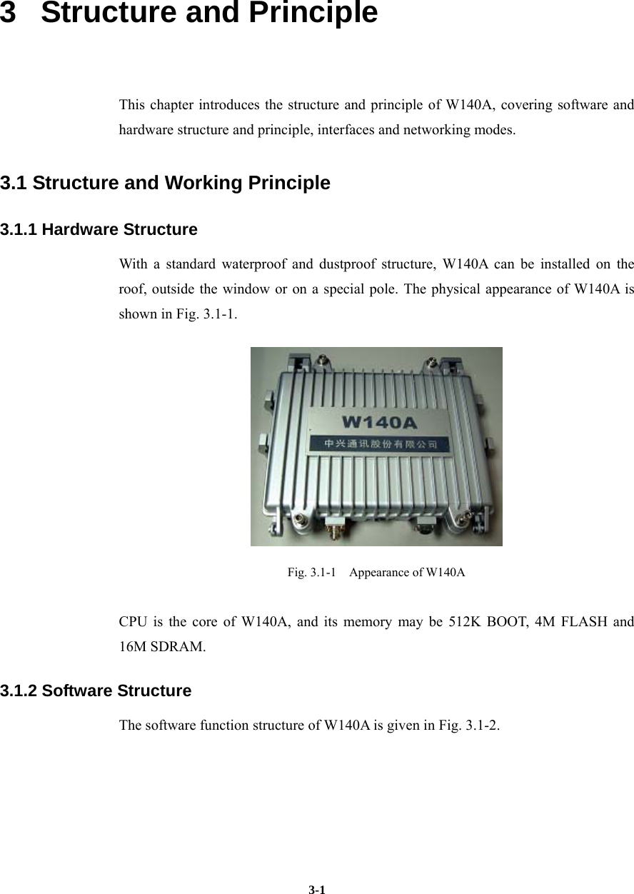   3-13   Structure and Principle This chapter introduces the structure and principle of W140A, covering software and hardware structure and principle, interfaces and networking modes. 3.1 Structure and Working Principle 3.1.1 Hardware Structure With a standard waterproof and dustproof structure, W140A can be installed on the roof, outside the window or on a special pole. The physical appearance of W140A is shown in Fig. 3.1-1.  Fig. 3.1-1    Appearance of W140A CPU is the core of W140A, and its memory may be 512K BOOT, 4M FLASH and 16M SDRAM. 3.1.2 Software Structure The software function structure of W140A is given in Fig. 3.1-2. 