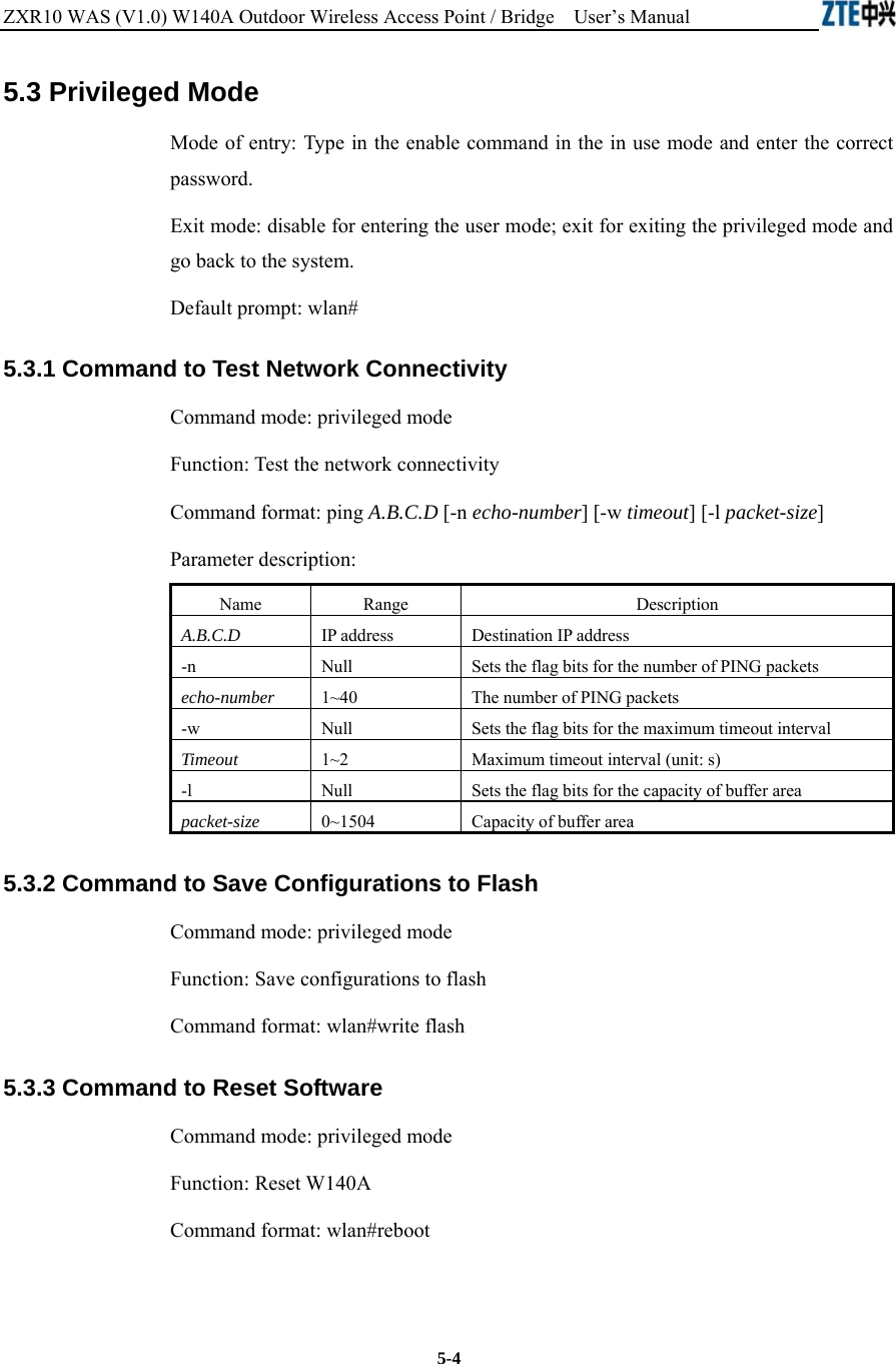 ZXR10 WAS (V1.0) W140A Outdoor Wireless Access Point / Bridge    User’s Manual  5-4 5.3 Privileged Mode   Mode of entry: Type in the enable command in the in use mode and enter the correct password.  Exit mode: disable for entering the user mode; exit for exiting the privileged mode and go back to the system.   Default prompt: wlan#   5.3.1 Command to Test Network Connectivity   Command mode: privileged mode   Function: Test the network connectivity   Command format: ping A.B.C.D [-n echo-number] [-w timeout] [-l packet-size]  Parameter description:     Name   Range   Description   A.B.C.D IP address   Destination IP address   -n Null   Sets the flag bits for the number of PING packets   echo-number 1~40 The number of PING packets   -w Null   Sets the flag bits for the maximum timeout interval   Timeout 1~2 Maximum timeout interval (unit: s)   -l Null   Sets the flag bits for the capacity of buffer area   packet-size 0~1504 Capacity of buffer area   5.3.2 Command to Save Configurations to Flash   Command mode: privileged mode   Function: Save configurations to flash   Command format: wlan#write flash   5.3.3 Command to Reset Software   Command mode: privileged mode   Function: Reset W140A   Command format: wlan#reboot   