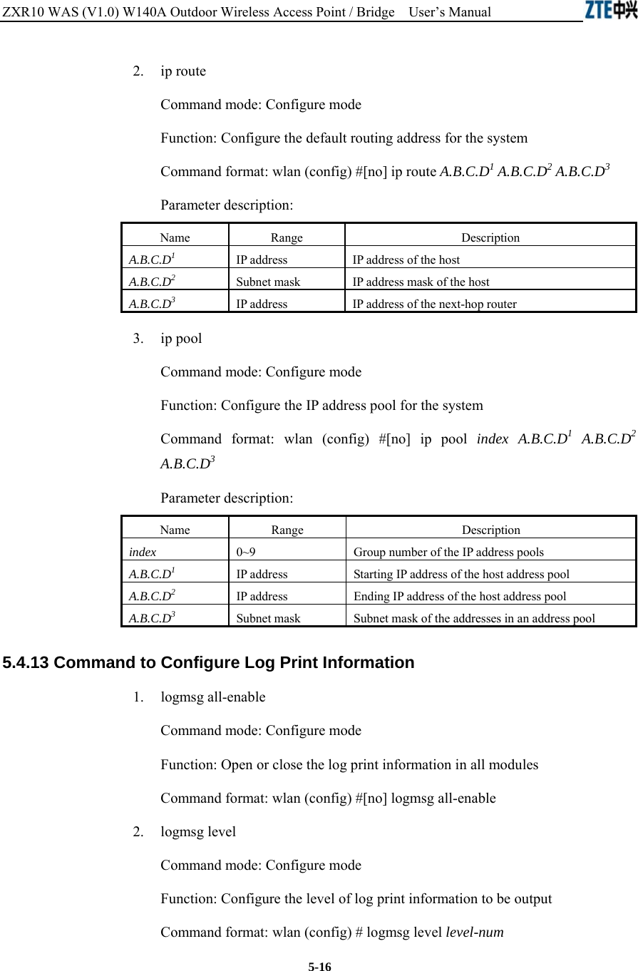 ZXR10 WAS (V1.0) W140A Outdoor Wireless Access Point / Bridge    User’s Manual  5-16 2.   ip route Command mode: Configure mode Function: Configure the default routing address for the system   Command format: wlan (config) #[no] ip route A.B.C.D1 A.B.C.D2 A.B.C.D3  Parameter description: Name   Range   Description   A.B.C.D1 IP address   IP address of the host   A.B.C.D2 Subnet mask    IP address mask of the host   A.B.C.D3 IP address  IP address of the next-hop router   3.   ip pool Command mode: Configure mode Function: Configure the IP address pool for the system   Command format: wlan (config) #[no] ip pool index A.B.C.D1 A.B.C.D2 A.B.C.D3  Parameter description: Name   Range   Description   index  0~9  Group number of the IP address pools   A.B.C.D1 IP address   Starting IP address of the host address pool   A.B.C.D2 IP address  Ending IP address of the host address pool   A.B.C.D3 Subnet mask    Subnet mask of the addresses in an address pool   5.4.13 Command to Configure Log Print Information   1.   logmsg all-enable Command mode: Configure mode Function: Open or close the log print information in all modules   Command format: wlan (config) #[no] logmsg all-enable   2.   logmsg level Command mode: Configure mode Function: Configure the level of log print information to be output   Command format: wlan (config) # logmsg level level-num  