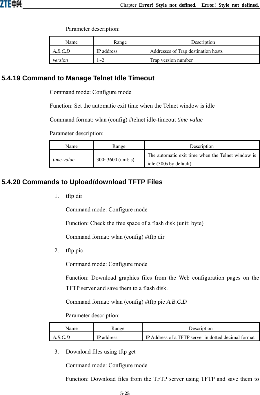 Chapter  Error! Style not defined.  Error! Style not defined.  5-25Parameter description: Name   Range   Description   A.B.C.D IP address Addresses of Trap destination hosts   version  1~2  Trap version number   5.4.19 Command to Manage Telnet Idle Timeout   Command mode: Configure mode Function: Set the automatic exit time when the Telnet window is idle   Command format: wlan (config) #telnet idle-timeout time-value  Parameter description: Name   Range   Description   time-value 300~3600 (unit: s)   The automatic exit time when the Telnet window is idle (300s by default)   5.4.20 Commands to Upload/download TFTP Files   1.   tftp dir Command mode: Configure mode Function: Check the free space of a flash disk (unit: byte)   Command format: wlan (config) #tftp dir   2.   tftp pic Command mode: Configure mode Function: Download graphics files from the Web configuration pages on the TFTP server and save them to a flash disk.   Command format: wlan (config) #tftp pic A.B.C.D  Parameter description: Name   Range   Description   A.B.C.D IP address IP Address of a TFTP server in dotted decimal format 3.    Download files using tftp get   Command mode: Configure mode Function: Download files from the TFTP server using TFTP and save them to 