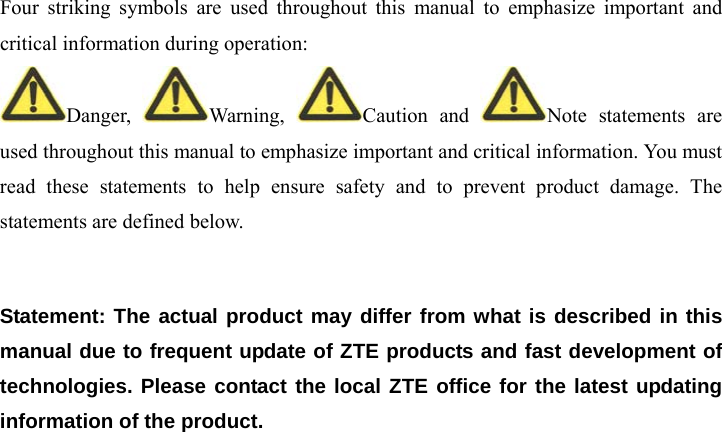  Four striking symbols are used throughout this manual to emphasize important and critical information during operation: Danger,  Warning,  Caution and  Note statements are used throughout this manual to emphasize important and critical information. You must read these statements to help ensure safety and to prevent product damage. The statements are defined below.  Statement: The actual product may differ from what is described in this manual due to frequent update of ZTE products and fast development of technologies. Please contact the local ZTE office for the latest updating information of the product.    