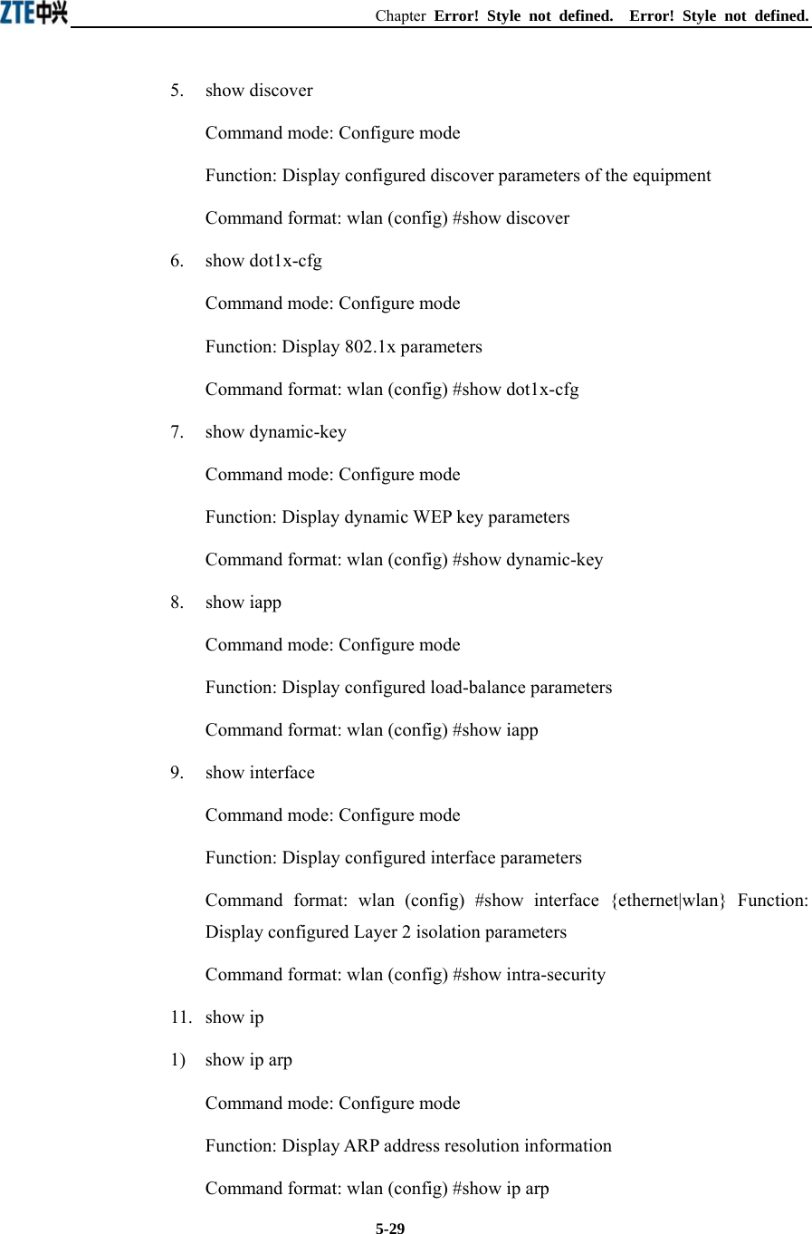 Chapter  Error! Style not defined.  Error! Style not defined.  5-295.   show discover Command mode: Configure mode Function: Display configured discover parameters of the equipment   Command format: wlan (config) #show discover   6.   show dot1x-cfg Command mode: Configure mode Function: Display 802.1x parameters   Command format: wlan (config) #show dot1x-cfg   7.   show dynamic-key Command mode: Configure mode Function: Display dynamic WEP key parameters   Command format: wlan (config) #show dynamic-key   8.   show iapp Command mode: Configure mode Function: Display configured load-balance parameters   Command format: wlan (config) #show iapp   9.   show interface Command mode: Configure mode Function: Display configured interface parameters   Command format: wlan (config) #show interface {ethernet|wlan} Function: Display configured Layer 2 isolation parameters   Command format: wlan (config) #show intra-security   11.  show ip 1)  show ip arp Command mode: Configure mode Function: Display ARP address resolution information   Command format: wlan (config) #show ip arp   