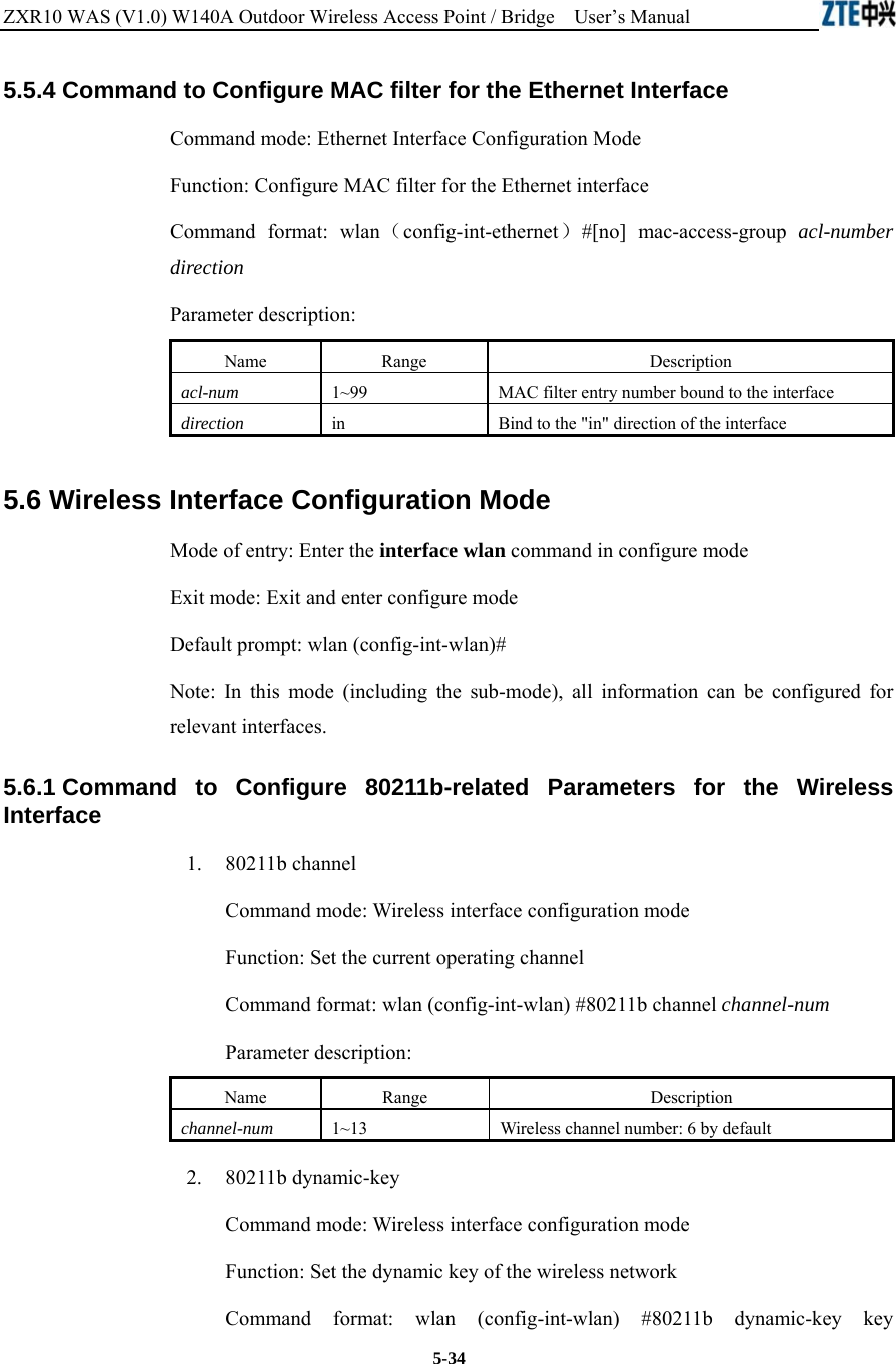 ZXR10 WAS (V1.0) W140A Outdoor Wireless Access Point / Bridge    User’s Manual  5-34 5.5.4 Command to Configure MAC filter for the Ethernet Interface   Command mode: Ethernet Interface Configuration Mode   Function: Configure MAC filter for the Ethernet interface   Command format: wlan（config-int-ethernet）#[no] mac-access-group acl-number direction  Parameter description: Name   Range   Description   acl-num 1~99 MAC filter entry number bound to the interface   direction  in  Bind to the &quot;in&quot; direction of the interface   5.6 Wireless Interface Configuration Mode   Mode of entry: Enter the interface wlan command in configure mode   Exit mode: Exit and enter configure mode   Default prompt: wlan (config-int-wlan)#   Note: In this mode (including the sub-mode), all information can be configured for relevant interfaces.   5.6.1 Command to Configure 80211b-related Parameters for the Wireless Interface  1.   80211b channel Command mode: Wireless interface configuration mode   Function: Set the current operating channel   Command format: wlan (config-int-wlan) #80211b channel channel-num  Parameter description: Name   Range   Description   channel-num 1~13 Wireless channel number: 6 by default   2.   80211b dynamic-key Command mode: Wireless interface configuration mode   Function: Set the dynamic key of the wireless network   Command format: wlan (config-int-wlan) #80211b dynamic-key key 