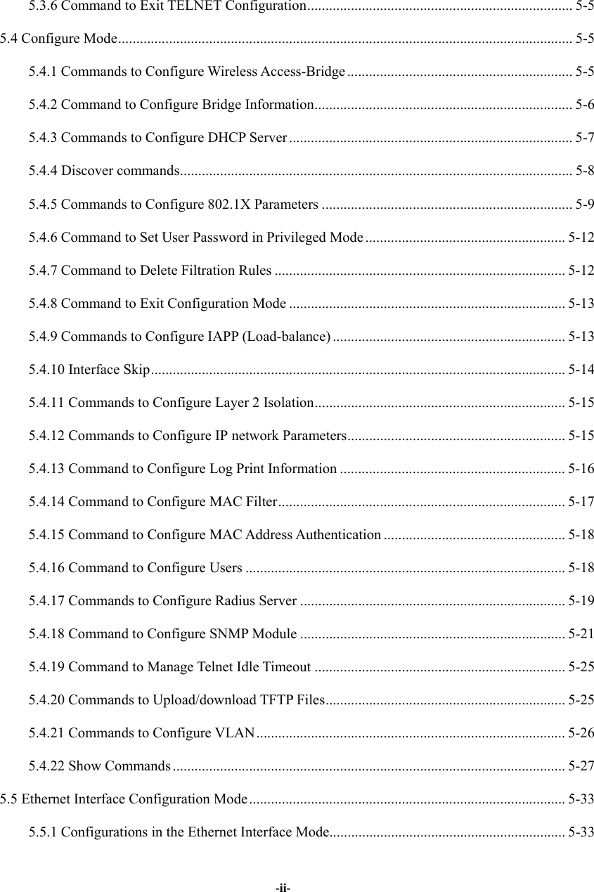   -ii-5.3.6 Command to Exit TELNET Configuration......................................................................... 5-5 5.4 Configure Mode............................................................................................................................. 5-5 5.4.1 Commands to Configure Wireless Access-Bridge .............................................................. 5-5 5.4.2 Command to Configure Bridge Information....................................................................... 5-6 5.4.3 Commands to Configure DHCP Server .............................................................................. 5-7 5.4.4 Discover commands............................................................................................................ 5-8 5.4.5 Commands to Configure 802.1X Parameters ..................................................................... 5-9 5.4.6 Command to Set User Password in Privileged Mode ....................................................... 5-12 5.4.7 Command to Delete Filtration Rules ................................................................................ 5-12 5.4.8 Command to Exit Configuration Mode ............................................................................ 5-13 5.4.9 Commands to Configure IAPP (Load-balance) ................................................................ 5-13 5.4.10 Interface Skip.................................................................................................................. 5-14 5.4.11 Commands to Configure Layer 2 Isolation..................................................................... 5-15 5.4.12 Commands to Configure IP network Parameters............................................................ 5-15 5.4.13 Command to Configure Log Print Information .............................................................. 5-16 5.4.14 Command to Configure MAC Filter............................................................................... 5-17 5.4.15 Command to Configure MAC Address Authentication .................................................. 5-18 5.4.16 Command to Configure Users ........................................................................................ 5-18 5.4.17 Commands to Configure Radius Server ......................................................................... 5-19 5.4.18 Command to Configure SNMP Module ......................................................................... 5-21 5.4.19 Command to Manage Telnet Idle Timeout ..................................................................... 5-25 5.4.20 Commands to Upload/download TFTP Files.................................................................. 5-25 5.4.21 Commands to Configure VLAN..................................................................................... 5-26 5.4.22 Show Commands ............................................................................................................5-27 5.5 Ethernet Interface Configuration Mode.......................................................................................5-33 5.5.1 Configurations in the Ethernet Interface Mode................................................................. 5-33 