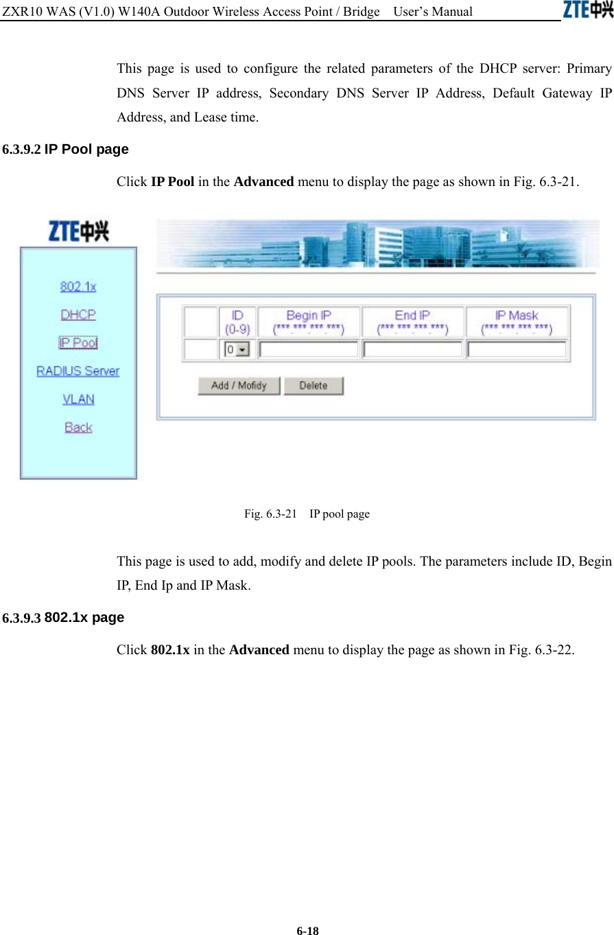 ZXR10 WAS (V1.0) W140A Outdoor Wireless Access Point / Bridge    User’s Manual  6-18 This page is used to configure the related parameters of the DHCP server: Primary DNS Server IP address, Secondary DNS Server IP Address, Default Gateway IP Address, and Lease time.   6.3.9.2 IP Pool page Click IP Pool in the Advanced menu to display the page as shown in Fig. 6.3-21.  Fig. 6.3-21    IP pool page This page is used to add, modify and delete IP pools. The parameters include ID, Begin IP, End Ip and IP Mask. 6.3.9.3 802.1x page Click 802.1x in the Advanced menu to display the page as shown in Fig. 6.3-22. 