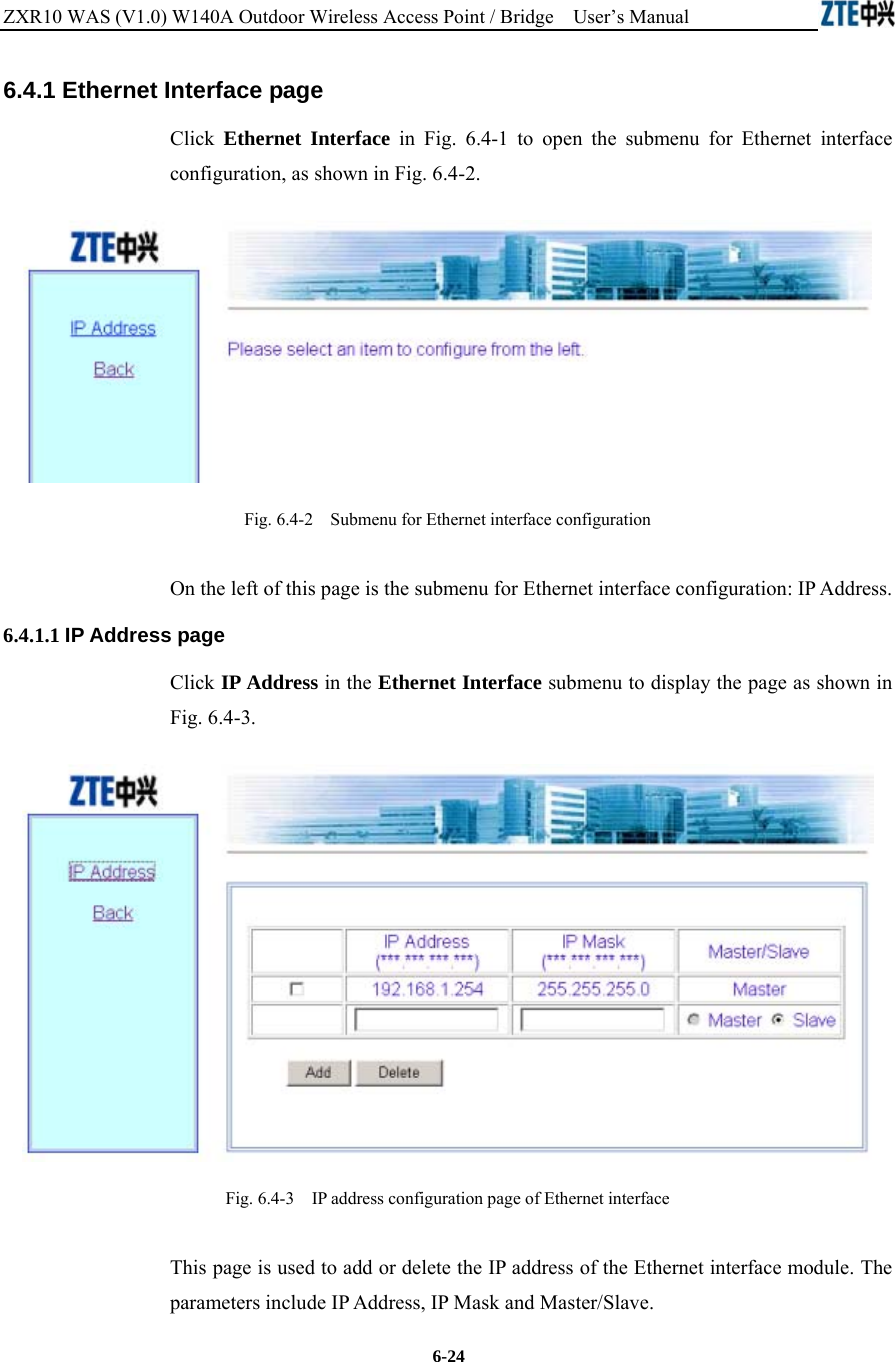 ZXR10 WAS (V1.0) W140A Outdoor Wireless Access Point / Bridge    User’s Manual  6-24 6.4.1 Ethernet Interface page Click  Ethernet Interface in Fig. 6.4-1 to open the submenu for Ethernet interface configuration, as shown in Fig. 6.4-2.  Fig. 6.4-2    Submenu for Ethernet interface configuration On the left of this page is the submenu for Ethernet interface configuration: IP Address. 6.4.1.1 IP Address page Click IP Address in the Ethernet Interface submenu to display the page as shown in Fig. 6.4-3.  Fig. 6.4-3    IP address configuration page of Ethernet interface This page is used to add or delete the IP address of the Ethernet interface module. The parameters include IP Address, IP Mask and Master/Slave. 
