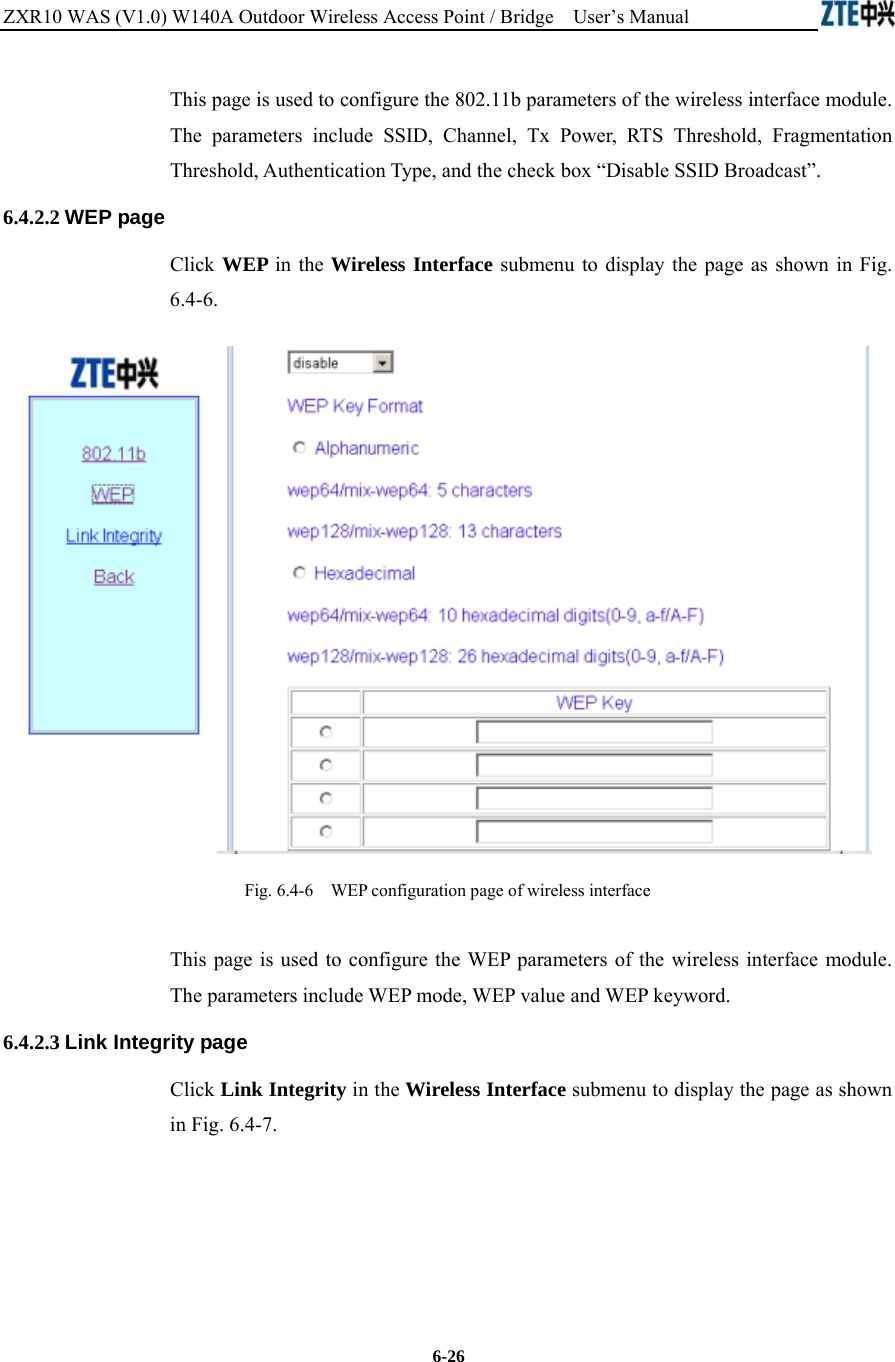 ZXR10 WAS (V1.0) W140A Outdoor Wireless Access Point / Bridge    User’s Manual  6-26 This page is used to configure the 802.11b parameters of the wireless interface module. The parameters include SSID, Channel, Tx Power, RTS Threshold, Fragmentation Threshold, Authentication Type, and the check box “Disable SSID Broadcast”.   6.4.2.2 WEP page Click WEP in the Wireless Interface submenu to display the page as shown in Fig. 6.4-6.  Fig. 6.4-6    WEP configuration page of wireless interface This page is used to configure the WEP parameters of the wireless interface module. The parameters include WEP mode, WEP value and WEP keyword. 6.4.2.3 Link Integrity page Click Link Integrity in the Wireless Interface submenu to display the page as shown in Fig. 6.4-7. 