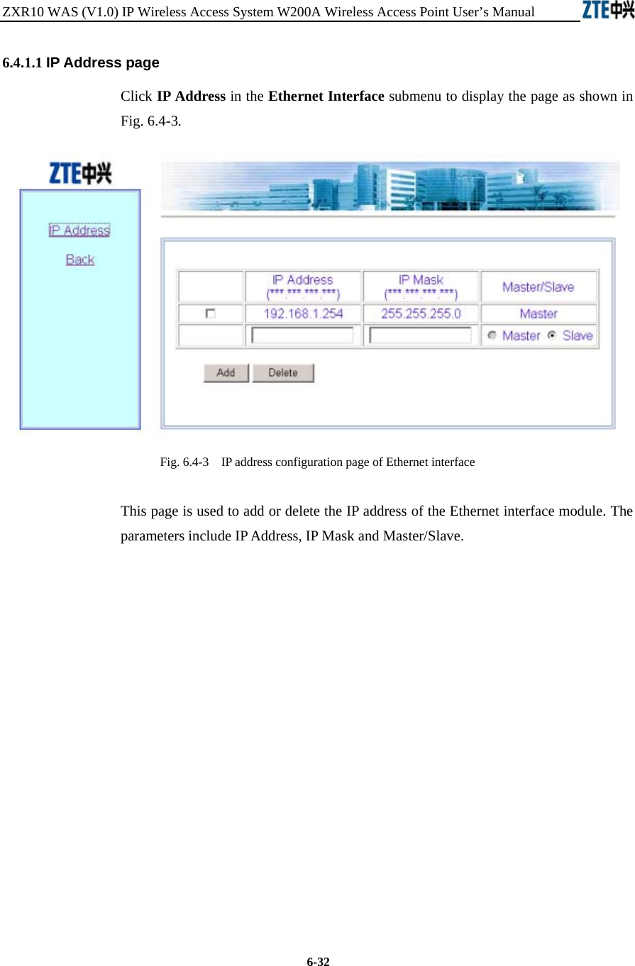 ZXR10 WAS (V1.0) IP Wireless Access System W200A Wireless Access Point User’s Manual  6-32 6.4.1.1 IP Address page Click IP Address in the Ethernet Interface submenu to display the page as shown in Fig. 6.4-3.  Fig. 6.4-3    IP address configuration page of Ethernet interface This page is used to add or delete the IP address of the Ethernet interface module. The parameters include IP Address, IP Mask and Master/Slave.            