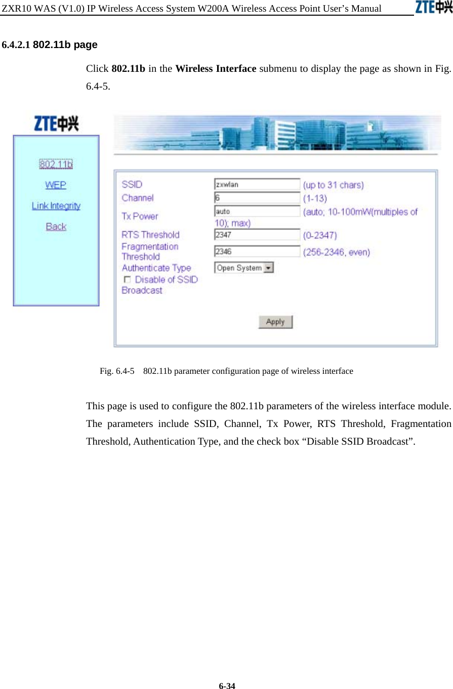 ZXR10 WAS (V1.0) IP Wireless Access System W200A Wireless Access Point User’s Manual  6-34 6.4.2.1 802.11b page Click 802.11b in the Wireless Interface submenu to display the page as shown in Fig. 6.4-5.  Fig. 6.4-5    802.11b parameter configuration page of wireless interface This page is used to configure the 802.11b parameters of the wireless interface module. The parameters include SSID, Channel, Tx Power, RTS Threshold, Fragmentation Threshold, Authentication Type, and the check box “Disable SSID Broadcast”.            
