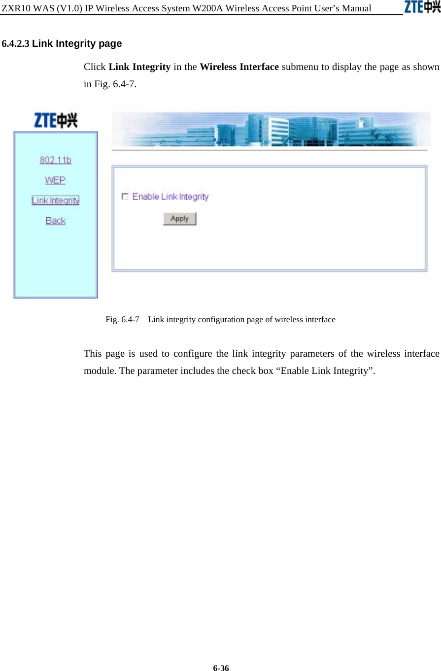 ZXR10 WAS (V1.0) IP Wireless Access System W200A Wireless Access Point User’s Manual  6-36 6.4.2.3 Link Integrity page Click Link Integrity in the Wireless Interface submenu to display the page as shown in Fig. 6.4-7.  Fig. 6.4-7    Link integrity configuration page of wireless interface This page is used to configure the link integrity parameters of the wireless interface module. The parameter includes the check box “Enable Link Integrity”.            