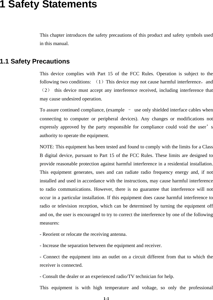   1-11 Safety Statements   This chapter introduces the safety precautions of this product and safety symbols used in this manual. 1.1 Safety Precautions This device complies with Part 15 of the FCC Rules. Operation is subject to the following two conditions:  （1）This device may not cause harmful interference，and（2） this device must accept any interference received, including interference that may cause undesired operation. To assure continued compliance, (example  –  use only shielded interface cables when connecting to computer or peripheral devices). Any changes or modifications not expressly approved by the party responsible for compliance could void the user’s authority to operate the equipment. NOTE: This equipment has been tested and found to comply with the limits for a Class B digital device, pursuant to Part 15 of the FCC Rules. These limits are designed to provide reasonable protection against harmful interference in a residential installation. This equipment generates, uses and can radiate radio frequency energy and, if not installed and used in accordance with the instructions, may cause harmful interference to radio communications. However, there is no guarantee that interference will not occur in a particular installation. If this equipment does cause harmful interference to radio or television reception, which can be determined by turning the equipment off and on, the user is encouraged to try to correct the interference by one of the following measures: - Reorient or relocate the receiving antenna. - Increase the separation between the equipment and receiver. - Connect the equipment into an outlet on a circuit different from that to which the receiver is connected. - Consult the dealer or an experienced radio/TV technician for help. This equipment is with high temperature and voltage, so only the professional 