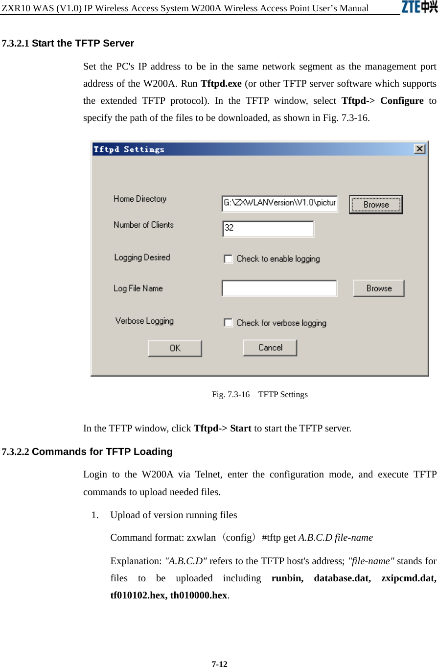 ZXR10 WAS (V1.0) IP Wireless Access System W200A Wireless Access Point User’s Manual  7-12 7.3.2.1 Start the TFTP Server   Set the PC&apos;s IP address to be in the same network segment as the management port address of the W200A. Run Tftpd.exe (or other TFTP server software which supports the extended TFTP protocol). In the TFTP window, select Tftpd-&gt; Configure to specify the path of the files to be downloaded, as shown in Fig. 7.3-16.  Fig. 7.3-16    TFTP Settings In the TFTP window, click Tftpd-&gt; Start to start the TFTP server. 7.3.2.2 Commands for TFTP Loading   Login to the W200A via Telnet, enter the configuration mode, and execute TFTP commands to upload needed files.   1.  Upload of version running files   Command format: zxwlan (config) #tftp get A.B.C.D file-name   Explanation: &quot;A.B.C.D&quot; refers to the TFTP host&apos;s address; &quot;file-name&quot; stands for files to be uploaded including runbin, database.dat, zxipcmd.dat, tf010102.hex, th010000.hex.    