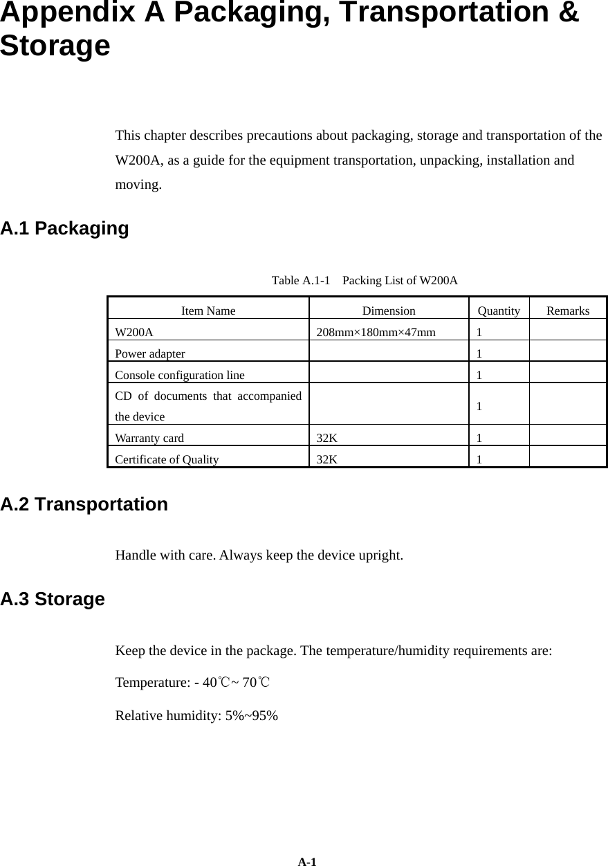   A-1Appendix A Packaging, Transportation &amp; Storage  This chapter describes precautions about packaging, storage and transportation of the W200A, as a guide for the equipment transportation, unpacking, installation and moving.  A.1 Packaging   Table A.1-1    Packing List of W200A   Item Name   Dimension   Quantity   Remarks  W200A 208mm×180mm×47mm 1   Power adapter      1     Console configuration line      1     CD of documents that accompanied the device     1   Warranty card   32K  1    Certificate of Quality    32K  1     A.2 Transportation   Handle with care. Always keep the device upright.   A.3 Storage   Keep the device in the package. The temperature/humidity requirements are:   Temperature: - 40℃~ 70℃  Relative humidity: 5%~95%  