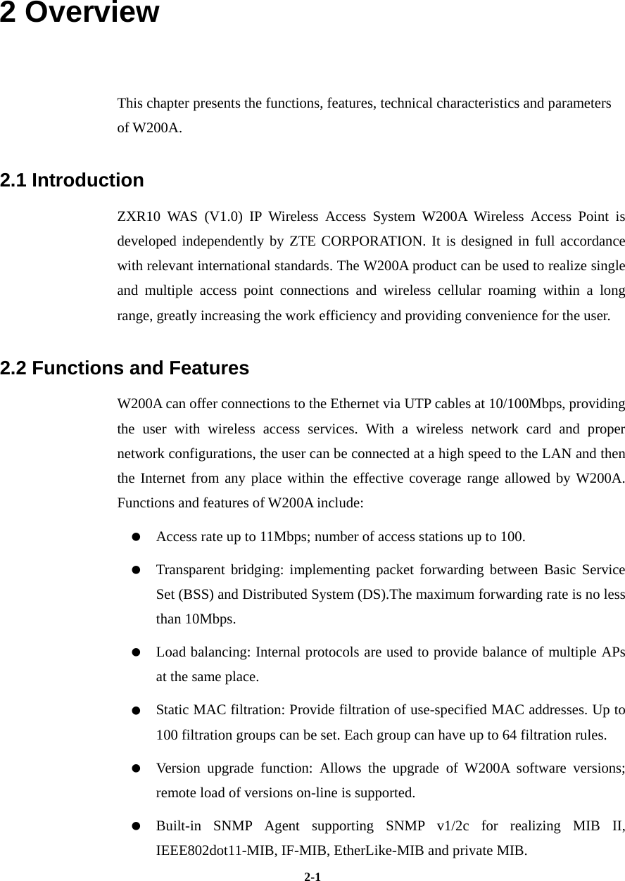   2-12 Overview   This chapter presents the functions, features, technical characteristics and parameters of W200A.   2.1 Introduction   ZXR10 WAS (V1.0) IP Wireless Access System W200A Wireless Access Point is developed independently by ZTE CORPORATION. It is designed in full accordance with relevant international standards. The W200A product can be used to realize single and multiple access point connections and wireless cellular roaming within a long range, greatly increasing the work efficiency and providing convenience for the user.   2.2 Functions and Features   W200A can offer connections to the Ethernet via UTP cables at 10/100Mbps, providing the user with wireless access services. With a wireless network card and proper network configurations, the user can be connected at a high speed to the LAN and then the Internet from any place within the effective coverage range allowed by W200A. Functions and features of W200A include:        Access rate up to 11Mbps; number of access stations up to 100.      Transparent bridging: implementing packet forwarding between Basic Service Set (BSS) and Distributed System (DS).The maximum forwarding rate is no less than 10Mbps.      Load balancing: Internal protocols are used to provide balance of multiple APs at the same place.      Static MAC filtration: Provide filtration of use-specified MAC addresses. Up to 100 filtration groups can be set. Each group can have up to 64 filtration rules.      Version upgrade function: Allows the upgrade of W200A software versions; remote load of versions on-line is supported.     Built-in SNMP Agent supporting SNMP v1/2c for realizing MIB II, IEEE802dot11-MIB, IF-MIB, EtherLike-MIB and private MIB.   