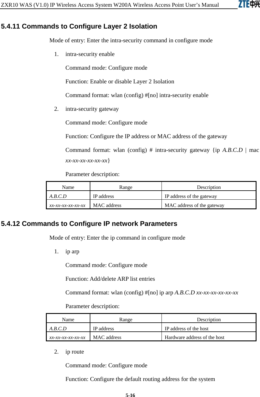ZXR10 WAS (V1.0) IP Wireless Access System W200A Wireless Access Point User’s Manual  5-16 5.4.11 Commands to Configure Layer 2 Isolation   Mode of entry: Enter the intra-security command in configure mode   1.  intra-security enable Command mode: Configure mode Function: Enable or disable Layer 2 Isolation   Command format: wlan (config) #[no] intra-security enable   2.  intra-security gateway Command mode: Configure mode Function: Configure the IP address or MAC address of the gateway   Command format: wlan (config) # intra-security gateway {ip A.B.C.D | mac xx-xx-xx-xx-xx-xx}   Parameter description: Name   Range   Description   A.B.C.D IP address   IP address of the gateway   xx-xx-xx-xx-xx-xx  MAC address    MAC address of the gateway   5.4.12 Commands to Configure IP network Parameters   Mode of entry: Enter the ip command in configure mode   1.  ip arp Command mode: Configure mode Function: Add/delete ARP list entries   Command format: wlan (config) #[no] ip arp A.B.C.D xx-xx-xx-xx-xx-xx  Parameter description: Name   Range   Description   A.B.C.D IP address   IP address of the host   xx-xx-xx-xx-xx-xx  MAC address    Hardware address of the host   2.  ip route Command mode: Configure mode Function: Configure the default routing address for the system   
