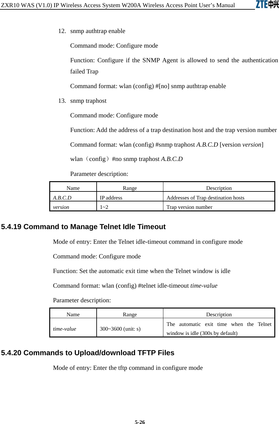 ZXR10 WAS (V1.0) IP Wireless Access System W200A Wireless Access Point User’s Manual  5-26 12. snmp authtrap enable Command mode: Configure mode Function: Configure if the SNMP Agent is allowed to send the authentication failed Trap   Command format: wlan (config) #[no] snmp authtrap enable   13. snmp traphost Command mode: Configure mode Function: Add the address of a trap destination host and the trap version number   Command format: wlan (config) #snmp traphost A.B.C.D [version version]   wlan（config）#no snmp traphost A.B.C.D Parameter description: Name   Range   Description   A.B.C.D IP address Addresses of Trap destination hosts   version  1~2 Trap version number  5.4.19 Command to Manage Telnet Idle Timeout   Mode of entry: Enter the Telnet idle-timeout command in configure mode   Command mode: Configure mode Function: Set the automatic exit time when the Telnet window is idle   Command format: wlan (config) #telnet idle-timeout time-value  Parameter description: Name   Range   Description   time-value 300~3600 (unit: s)   The automatic exit time when the Telnet window is idle (300s by default)   5.4.20 Commands to Upload/download TFTP Files   Mode of entry: Enter the tftp command in configure mode     