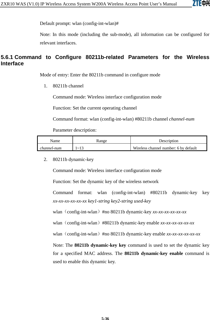 ZXR10 WAS (V1.0) IP Wireless Access System W200A Wireless Access Point User’s Manual  5-36 Default prompt: wlan (config-int-wlan)#   Note: In this mode (including the sub-mode), all information can be configured for relevant interfaces.   5.6.1 Command to Configure 80211b-related Parameters for the Wireless Interface  Mode of entry: Enter the 80211b command in configure mode   1.  80211b channel Command mode: Wireless interface configuration mode   Function: Set the current operating channel   Command format: wlan (config-int-wlan) #80211b channel channel-num  Parameter description: Name   Range   Description   channel-num 1~13 Wireless channel number: 6 by default   2.  80211b dynamic-key Command mode: Wireless interface configuration mode   Function: Set the dynamic key of the wireless network   Command format: wlan (config-int-wlan) #80211b dynamic-key key xx-xx-xx-xx-xx-xx key1-string key2-string used-key  wlan（config-int-wlan）#no 80211b dynamic-key xx-xx-xx-xx-xx-xx wlan（config-int-wlan）#80211b dynamic-key enable xx-xx-xx-xx-xx-xx wlan（config-int-wlan）#no 80211b dynamic-key enable xx-xx-xx-xx-xx-xx Note: The 80211b dynamic-key key command is used to set the dynamic key for a specified MAC address. The 80211b dynamic-key enable command is used to enable this dynamic key.       