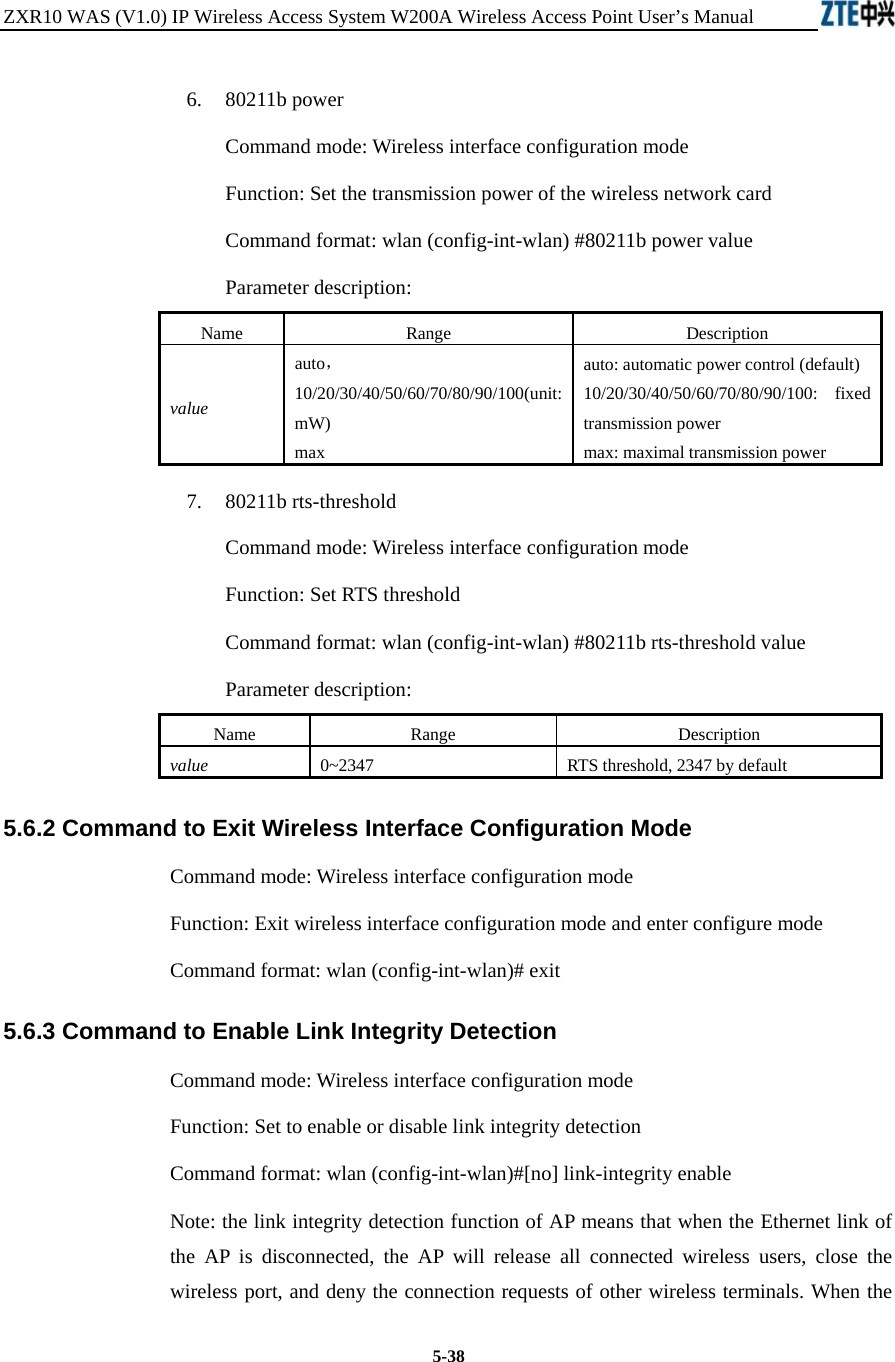 ZXR10 WAS (V1.0) IP Wireless Access System W200A Wireless Access Point User’s Manual  5-38 6.  80211b power Command mode: Wireless interface configuration mode   Function: Set the transmission power of the wireless network card   Command format: wlan (config-int-wlan) #80211b power value   Parameter description: Name   Range   Description   value auto， 10/20/30/40/50/60/70/80/90/100(unit: mW)  max auto: automatic power control (default)   10/20/30/40/50/60/70/80/90/100: fixed transmission power   max: maximal transmission power   7.  80211b rts-threshold Command mode: Wireless interface configuration mode   Function: Set RTS threshold   Command format: wlan (config-int-wlan) #80211b rts-threshold value   Parameter description: Name   Range   Description   value 0~2347 RTS threshold, 2347 by default   5.6.2 Command to Exit Wireless Interface Configuration Mode   Command mode: Wireless interface configuration mode   Function: Exit wireless interface configuration mode and enter configure mode   Command format: wlan (config-int-wlan)# exit   5.6.3 Command to Enable Link Integrity Detection   Command mode: Wireless interface configuration mode   Function: Set to enable or disable link integrity detection   Command format: wlan (config-int-wlan)#[no] link-integrity enable   Note: the link integrity detection function of AP means that when the Ethernet link of the AP is disconnected, the AP will release all connected wireless users, close the wireless port, and deny the connection requests of other wireless terminals. When the 