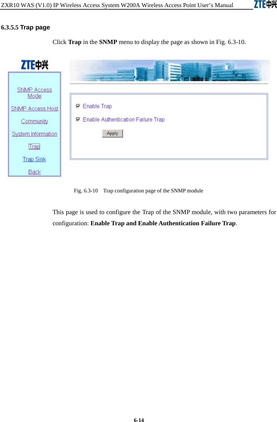 ZXR10 WAS (V1.0) IP Wireless Access System W200A Wireless Access Point User’s Manual  6-14 6.3.5.5 Trap page Click Trap in the SNMP menu to display the page as shown in Fig. 6.3-10.  Fig. 6.3-10    Trap configuration page of the SNMP module This page is used to configure the Trap of the SNMP module, with two parameters for configuration: Enable Trap and Enable Authentication Failure Trap.              