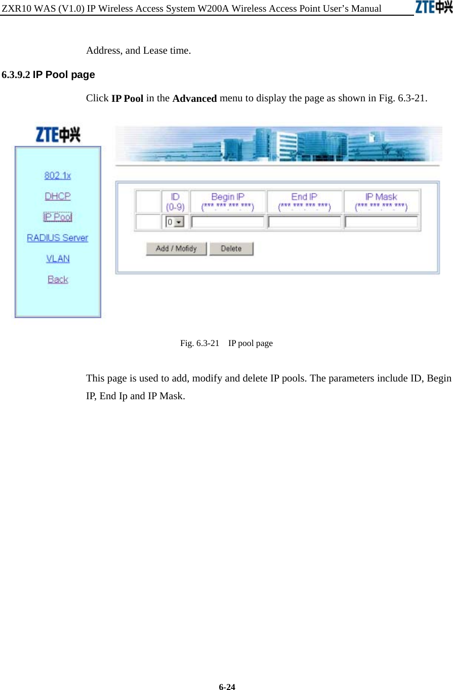 ZXR10 WAS (V1.0) IP Wireless Access System W200A Wireless Access Point User’s Manual  6-24 Address, and Lease time.   6.3.9.2 IP Pool page Click IP Pool in the Advanced menu to display the page as shown in Fig. 6.3-21.  Fig. 6.3-21    IP pool page This page is used to add, modify and delete IP pools. The parameters include ID, Begin IP, End Ip and IP Mask.            