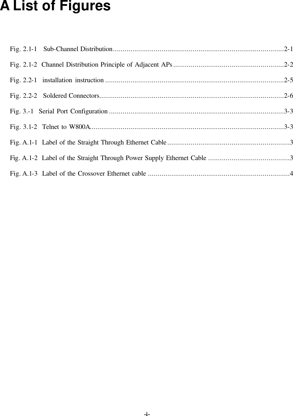   -i-A List of Figures Fig. 2.1-1  Sub-Channel Distribution........................................................................................2-1 Fig. 2.1-2  Channel Distribution Principle of Adjacent APs.........................................................2-2 Fig. 2.2-1  installation instruction ............................................................................................2-5 Fig. 2.2-2  Soldered Connectors...............................................................................................2-6 Fig. 3.-1  Serial Port Configuration ..........................................................................................3-3 Fig. 3.1-2  Telnet to W800A....................................................................................................3-3 Fig. A.1-1  Label of the Straight Through Ethernet Cable...............................................................3 Fig. A.1-2  Label of the Straight Through Power Supply Ethernet Cable ..........................................3 Fig. A.1-3  Label of the Crossover Ethernet cable .........................................................................4   