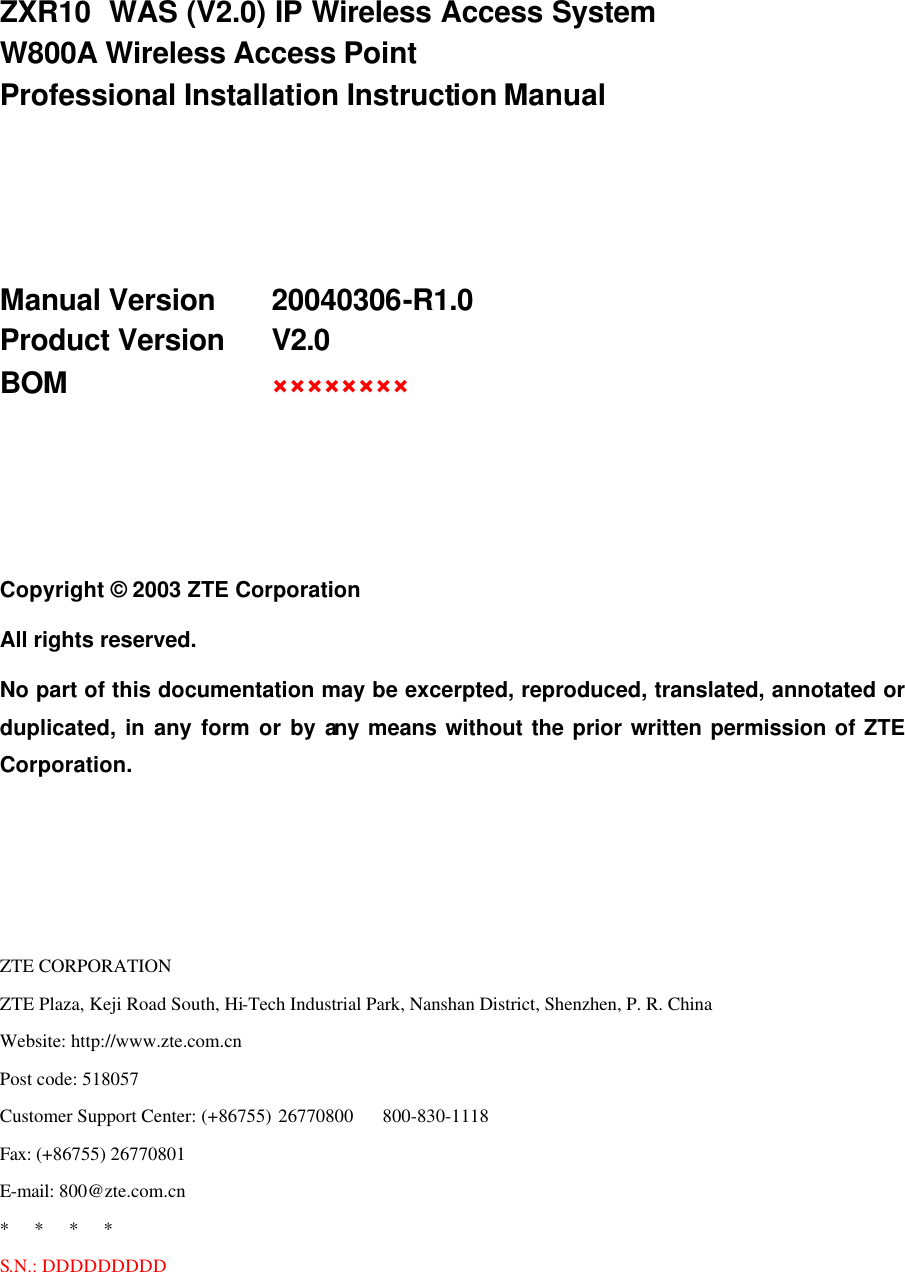   ZXR10  WAS (V2.0) IP Wireless Access System W800A Wireless Access Point Professional Installation Instruction Manual    Manual Version   20040306-R1.0 Product Version   V2.0 BOM     ××××××××    Copyright © 2003 ZTE Corporation All rights reserved. No part of this documentation may be excerpted, reproduced, translated, annotated or duplicated, in any form or by any means without the prior written permission of ZTE Corporation.    ZTE CORPORATION ZTE Plaza, Keji Road South, Hi-Tech Industrial Park, Nanshan District, Shenzhen, P. R. China Website: http://www.zte.com.cn Post code: 518057 Customer Support Center: (+86755) 26770800    800-830-1118 Fax: (+86755) 26770801 E-mail: 800@zte.com.cn *   *   *   * S.N.: DDDDDDDDD 