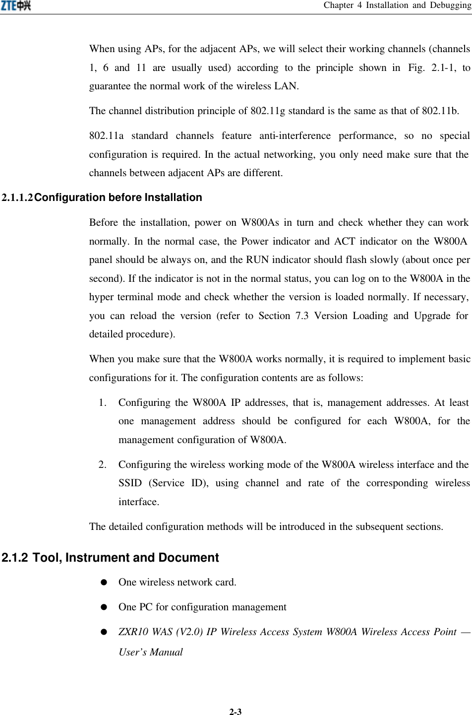 Chapter 4 Installation and Debugging  2-3When using APs, for the adjacent APs, we will select their working channels (channels 1, 6 and 11 are usually used) according to the principle shown in  Fig.  2.1-1, to guarantee the normal work of the wireless LAN.   The channel distribution principle of 802.11g standard is the same as that of 802.11b.   802.11a standard channels feature anti-interference performance, so no special configuration is required. In the actual networking, you only need make sure that the channels between adjacent APs are different.   2.1.1.2 Configuration before Installation   Before the installation, power on W800As in turn and check whether they can work normally. In the normal case, the Power indicator and ACT indicator on the W800A panel should be always on, and the RUN indicator should flash slowly (about once per second). If the indicator is not in the normal status, you can log on to the W800A in the hyper terminal mode and check whether the version is loaded normally. If necessary, you can reload the version (refer to Section 7.3 Version Loading and Upgrade for detailed procedure).   When you make sure that the W800A works normally, it is required to implement basic configurations for it. The configuration contents are as follows:   1. Configuring the W800A IP addresses, that is, management addresses. At least one management address should be configured for each W800A, for the management configuration of W800A.   2. Configuring the wireless working mode of the W800A wireless interface and the SSID (Service ID), using channel and rate of the corresponding wireless interface.   The detailed configuration methods will be introduced in the subsequent sections.   2.1.2 Tool, Instrument and Document = One wireless network card.   = One PC for configuration management = ZXR10 WAS (V2.0) IP Wireless Access System W800A Wireless Access Point — User’s Manual 