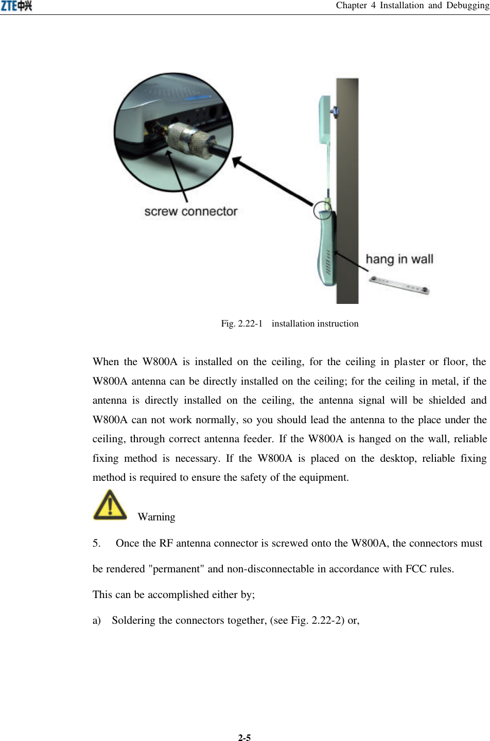 Chapter 4 Installation and Debugging  2-5 Fig. 2.22-1  installation instruction When the W800A is installed on the ceiling, for the ceiling in plaster or floor, the W800A antenna can be directly installed on the ceiling; for the ceiling in metal, if the antenna is directly installed on the ceiling, the antenna signal will be shielded and W800A can not work normally, so you should lead the antenna to the place under the ceiling, through correct antenna feeder. If the W800A is hanged on the wall, reliable fixing method is necessary. If the W800A is placed on the desktop, reliable fixing method is required to ensure the safety of the equipment.     Warning 5. Once the RF antenna connector is screwed onto the W800A, the connectors must be rendered &quot;permanent&quot; and non-disconnectable in accordance with FCC rules. This can be accomplished either by; a) Soldering the connectors together, (see Fig. 2.22-2) or, 