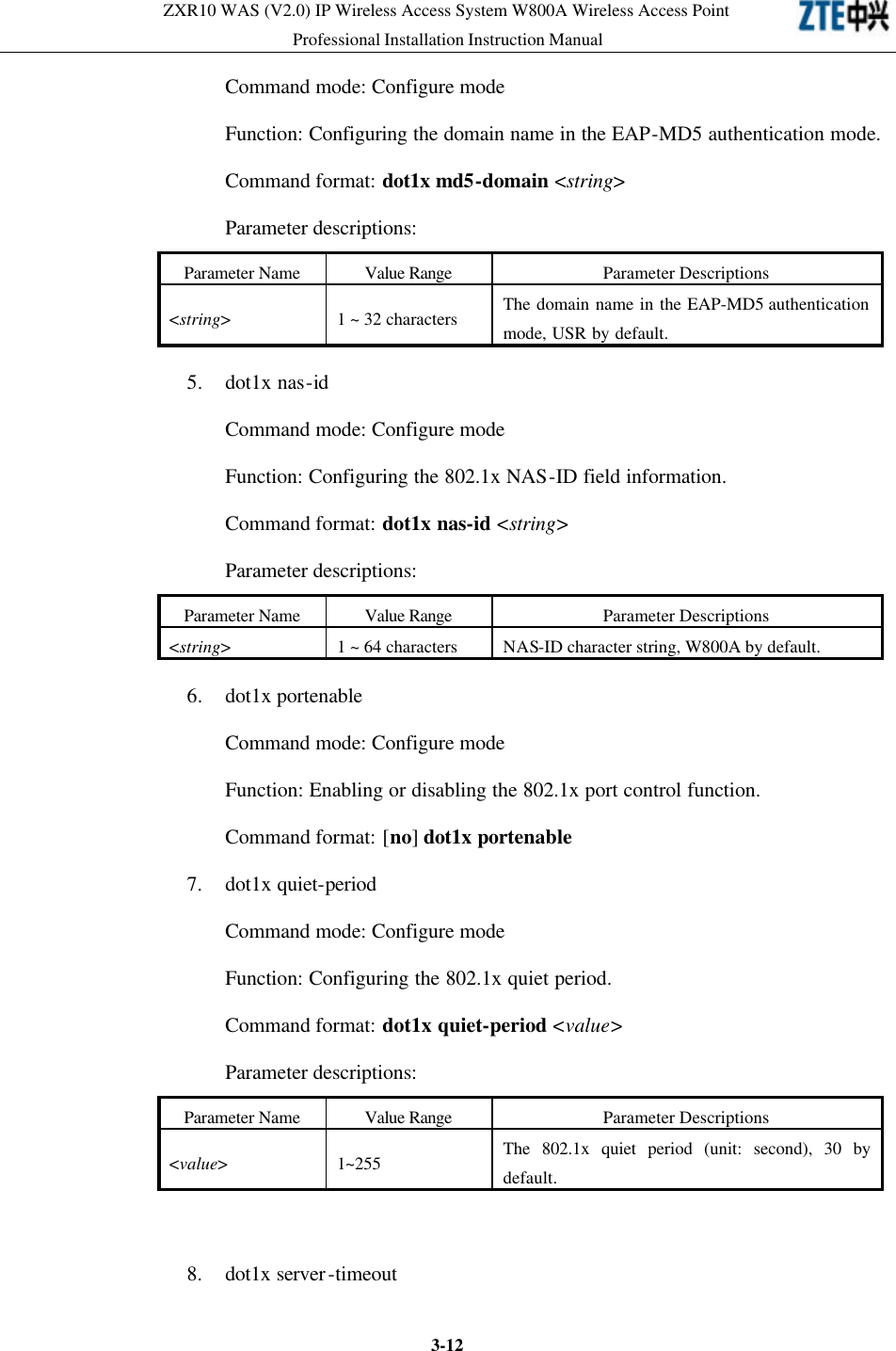 ZXR10 WAS (V2.0) IP Wireless Access System W800A Wireless Access Point Professional Installation Instruction Manual  3-12Command mode: Configure mode   Function: Configuring the domain name in the EAP-MD5 authentication mode.   Command format: dot1x md5-domain &lt;string&gt; Parameter descriptions:   Parameter Name Value Range Parameter Descriptions &lt;string&gt; 1 ~ 32 characters The domain name in the EAP-MD5 authentication mode, USR by default.   5. dot1x nas-id   Command mode: Configure mode   Function: Configuring the 802.1x NAS-ID field information.   Command format: dot1x nas-id &lt;string&gt; Parameter descriptions:   Parameter Name Value Range Parameter Descriptions &lt;string&gt; 1 ~ 64 characters NAS-ID character string, W800A by default. 6. dot1x portenable   Command mode: Configure mode   Function: Enabling or disabling the 802.1x port control function.   Command format: [no] dot1x portenable 7. dot1x quiet-period   Command mode: Configure mode   Function: Configuring the 802.1x quiet period.   Command format: dot1x quiet-period &lt;value&gt; Parameter descriptions:   Parameter Name Value Range Parameter Descriptions &lt;value&gt; 1~255 The 802.1x quiet period (unit: second), 30 by default.  8. dot1x server-timeout   