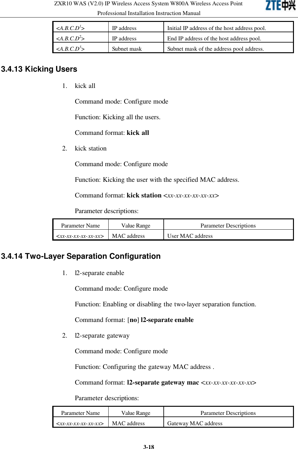 ZXR10 WAS (V2.0) IP Wireless Access System W800A Wireless Access Point Professional Installation Instruction Manual  3-18&lt;A.B.C.D1&gt; IP address Initial IP address of the host address pool.   &lt;A.B.C.D2&gt; IP address End IP address of the host address pool.   &lt;A.B.C.D3&gt; Subnet mask  Subnet mask of the address pool address.   3.4.13 Kicking Users 1. kick all Command mode: Configure mode Function: Kicking all the users.   Command format: kick all 2. kick station   Command mode: Configure mode   Function: Kicking the user with the specified MAC address.   Command format: kick station &lt;xx-xx-xx-xx-xx-xx&gt; Parameter descriptions:   Parameter Name Value Range Parameter Descriptions &lt;xx-xx-xx-xx-xx-xx&gt; MAC address User MAC address 3.4.14 Two-Layer Separation Configuration  1. l2-separate enable Command mode: Configure mode   Function: Enabling or disabling the two-layer separation function.   Command format: [no] l2-separate enable 2. l2-separate gateway Command mode: Configure mode   Function: Configuring the gateway MAC address .   Command format: l2-separate gateway mac &lt;xx-xx-xx-xx-xx-xx&gt; Parameter descriptions:   Parameter Name Value Range Parameter Descriptions &lt;xx-xx-xx-xx-xx-xx&gt; MAC address Gateway MAC address 