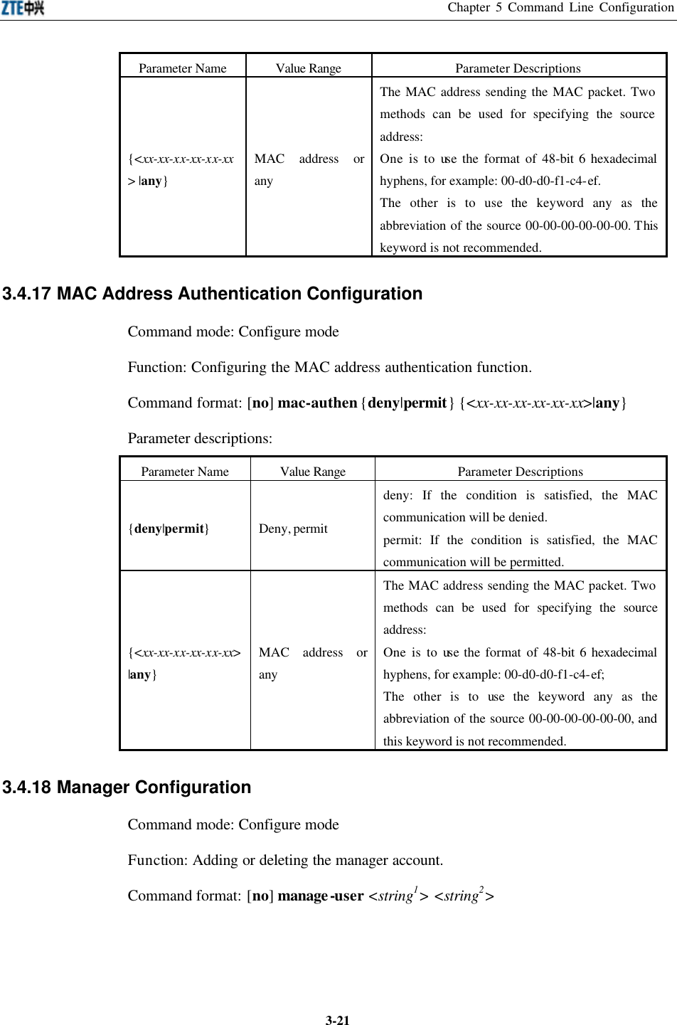 Chapter 5 Command Line Configuration  3-21Parameter Name Value Range Parameter Descriptions {&lt;xx-xx-xx-xx-xx-xx&gt; |any} MAC address or any The MAC address sending the MAC packet. Two methods can be used for specifying the source address:   One is to use the format of 48-bit 6 hexadecimal hyphens, for example: 00-d0-d0-f1-c4-ef. The other is to use the keyword any as the abbreviation of the source 00-00-00-00-00-00. This keyword is not recommended.  3.4.17 MAC Address Authentication Configuration  Command mode: Configure mode   Function: Configuring the MAC address authentication function.   Command format: [no] mac-authen {deny|permit} {&lt;xx-xx-xx-xx-xx-xx&gt;|any} Parameter descriptions:   Parameter Name Value Range Parameter Descriptions {deny|permit} Deny, permit deny: If the condition is satisfied, the MAC communication will be denied.   permit: If the condition is satisfied, the MAC communication will be permitted.   {&lt;xx-xx-xx-xx-xx-xx&gt; |any} MAC address or any The MAC address sending the MAC packet. Two methods can be used for specifying the source address:   One is to use the format of 48-bit 6 hexadecimal hyphens, for example: 00-d0-d0-f1-c4-ef;   The other is to use the keyword any as the abbreviation of the source 00-00-00-00-00-00, and this keyword is not recommended.   3.4.18 Manager Configuration  Command mode: Configure mode   Function: Adding or deleting the manager account.   Command format: [no] manage-user &lt;string1&gt; &lt;string2&gt;   