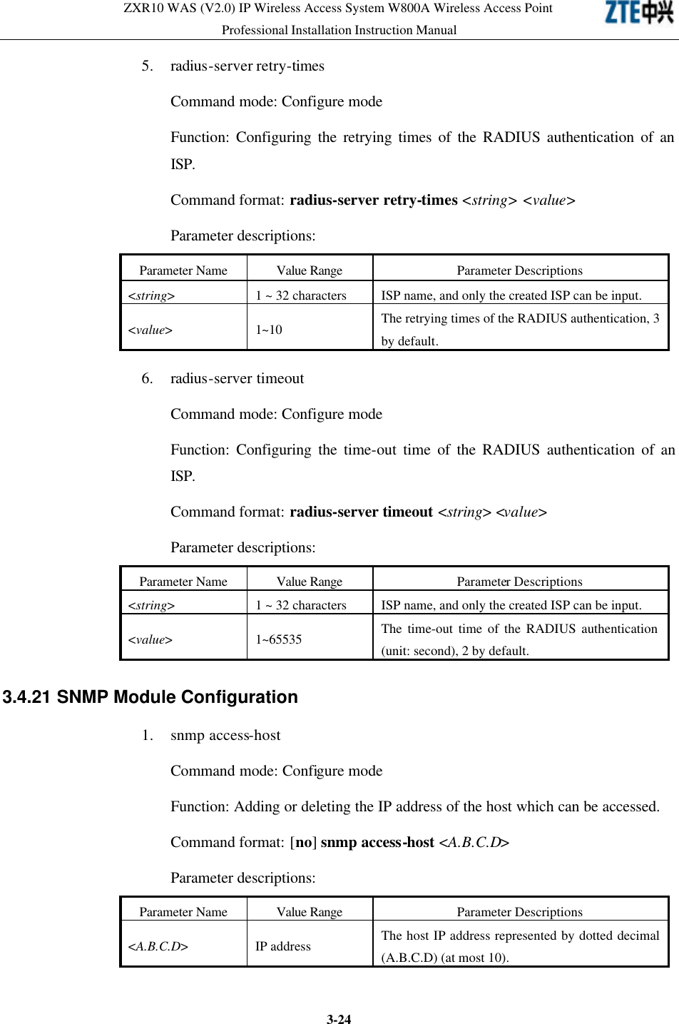 ZXR10 WAS (V2.0) IP Wireless Access System W800A Wireless Access Point Professional Installation Instruction Manual  3-245. radius-server retry-times Command mode: Configure mode   Function: Configuring the retrying times of the RADIUS authentication of an ISP.   Command format: radius-server retry-times &lt;string&gt; &lt;value&gt; Parameter descriptions:   Parameter Name Value Range Parameter Descriptions &lt;string&gt; 1 ~ 32 characters ISP name, and only the created ISP can be input.   &lt;value&gt; 1~10 The retrying times of the RADIUS authentication, 3 by default.   6. radius-server timeout Command mode: Configure mode   Function: Configuring the time-out time of the RADIUS authentication of an ISP.   Command format: radius-server timeout &lt;string&gt; &lt;value&gt; Parameter descriptions:   Parameter Name Value Range Parameter Descriptions &lt;string&gt;   1 ~ 32 characters ISP name, and only the created ISP can be input.   &lt;value&gt; 1~65535 The time-out time of the RADIUS authentication (unit: second), 2 by default.   3.4.21 SNMP Module Configuration  1. snmp access-host Command mode: Configure mode   Function: Adding or deleting the IP address of the host which can be accessed.   Command format: [no] snmp access-host &lt;A.B.C.D&gt; Parameter descriptions:   Parameter Name Value Range Parameter Descriptions &lt;A.B.C.D&gt; IP address   The host IP address represented by dotted decimal (A.B.C.D) (at most 10).   