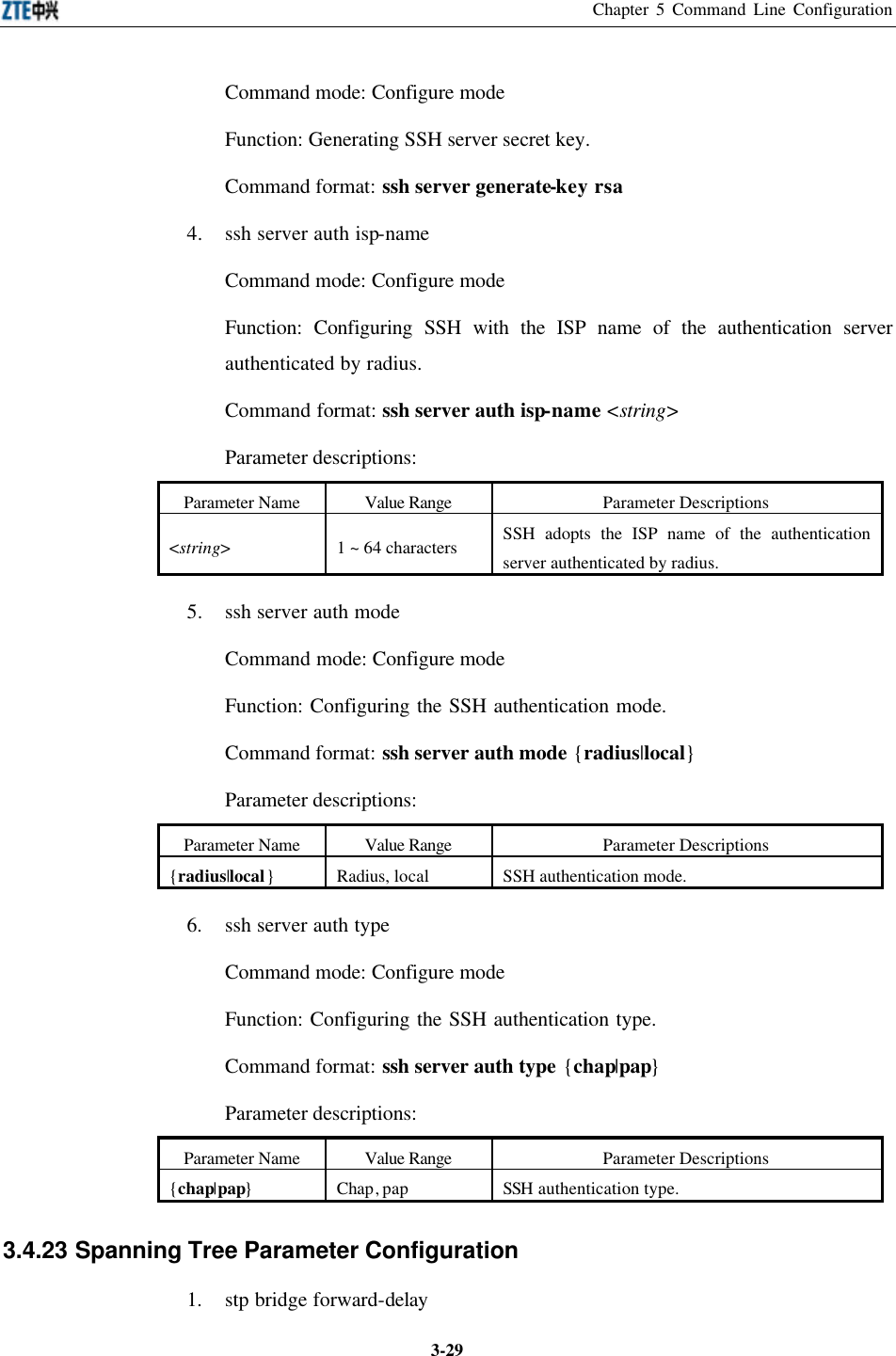 Chapter 5 Command Line Configuration  3-29Command mode: Configure mode   Function: Generating SSH server secret key.   Command format: ssh server generate-key rsa 4. ssh server auth isp-name Command mode: Configure mode   Function: Configuring SSH with the ISP name of the authentication server authenticated by radius.   Command format: ssh server auth isp-name &lt;string&gt; Parameter descriptions:   Parameter Name Value Range Parameter Descriptions &lt;string&gt; 1 ~ 64 characters SSH adopts the ISP name of the authentication server authenticated by radius. 5. ssh server auth mode Command mode: Configure mode   Function: Configuring the SSH authentication mode.   Command format: ssh server auth mode {radius|local} Parameter descriptions:   Parameter Name Value Range Parameter Descriptions {radius|local} Radius, local SSH authentication mode. 6. ssh server auth type Command mode: Configure mode   Function: Configuring the SSH authentication type.   Command format: ssh server auth type {chap|pap} Parameter descriptions:   Parameter Name Value Range Parameter Descriptions {chap|pap} Chap, pap SSH authentication type. 3.4.23 Spanning Tree Parameter Configuration  1. stp bridge forward-delay 