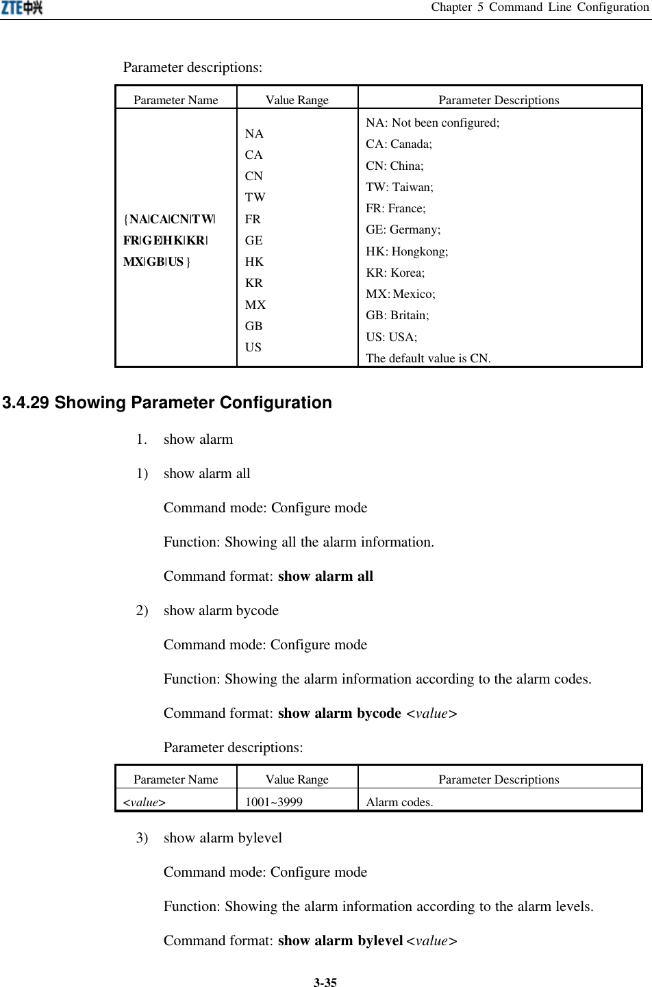 Chapter 5 Command Line Configuration  3-35Parameter descriptions:   Parameter Name Value Range Parameter Descriptions {NA|CA|CN|TW| FR|GE|HK|KR| MX|GB|US } NA CA CN TW FR GE HK KR MX GB US NA: Not been configured;   CA: Canada;  CN: China;   TW: Taiwan;   FR: France;   GE: Germany;   HK: Hongkong;   KR: Korea;   MX: Mexico;   GB: Britain;   US: USA;   The default value is CN.   3.4.29 Showing Parameter Configuration  1. show alarm 1) show alarm all Command mode: Configure mode   Function: Showing all the alarm information.   Command format: show alarm all 2) show alarm bycode   Command mode: Configure mode   Function: Showing the alarm information according to the alarm codes.   Command format: show alarm bycode &lt;value&gt; Parameter descriptions:   Parameter Name Value Range Parameter Descriptions &lt;value&gt; 1001~3999 Alarm codes. 3) show alarm bylevel Command mode: Configure mode   Function: Showing the alarm information according to the alarm levels.   Command format: show alarm bylevel &lt;value&gt; 