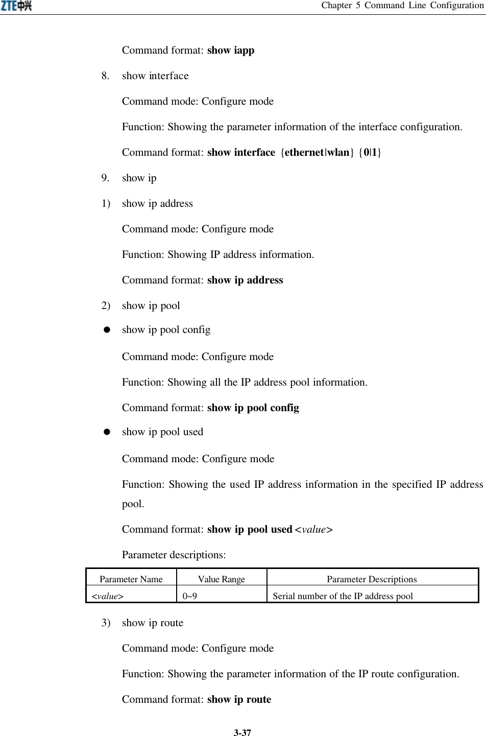 Chapter 5 Command Line Configuration  3-37Command format: show iapp 8. show interface Command mode: Configure mode   Function: Showing the parameter information of the interface configuration.   Command format: show interface {ethernet|wlan} {0|1} 9. show ip 1) show ip address Command mode: Configure mode   Function: Showing IP address information.   Command format: show ip address 2) show ip pool = show ip pool config Command mode: Configure mode   Function: Showing all the IP address pool information.   Command format: show ip pool config = show ip pool used   Command mode: Configure mode   Function: Showing the used IP address information in the specified IP address pool.   Command format: show ip pool used &lt;value&gt; Parameter descriptions:   Parameter Name Value Range Parameter Descriptions &lt;value&gt; 0~9 Serial number of the IP address pool 3) show ip route Command mode: Configure mode   Function: Showing the parameter information of the IP route configuration.   Command format: show ip route 