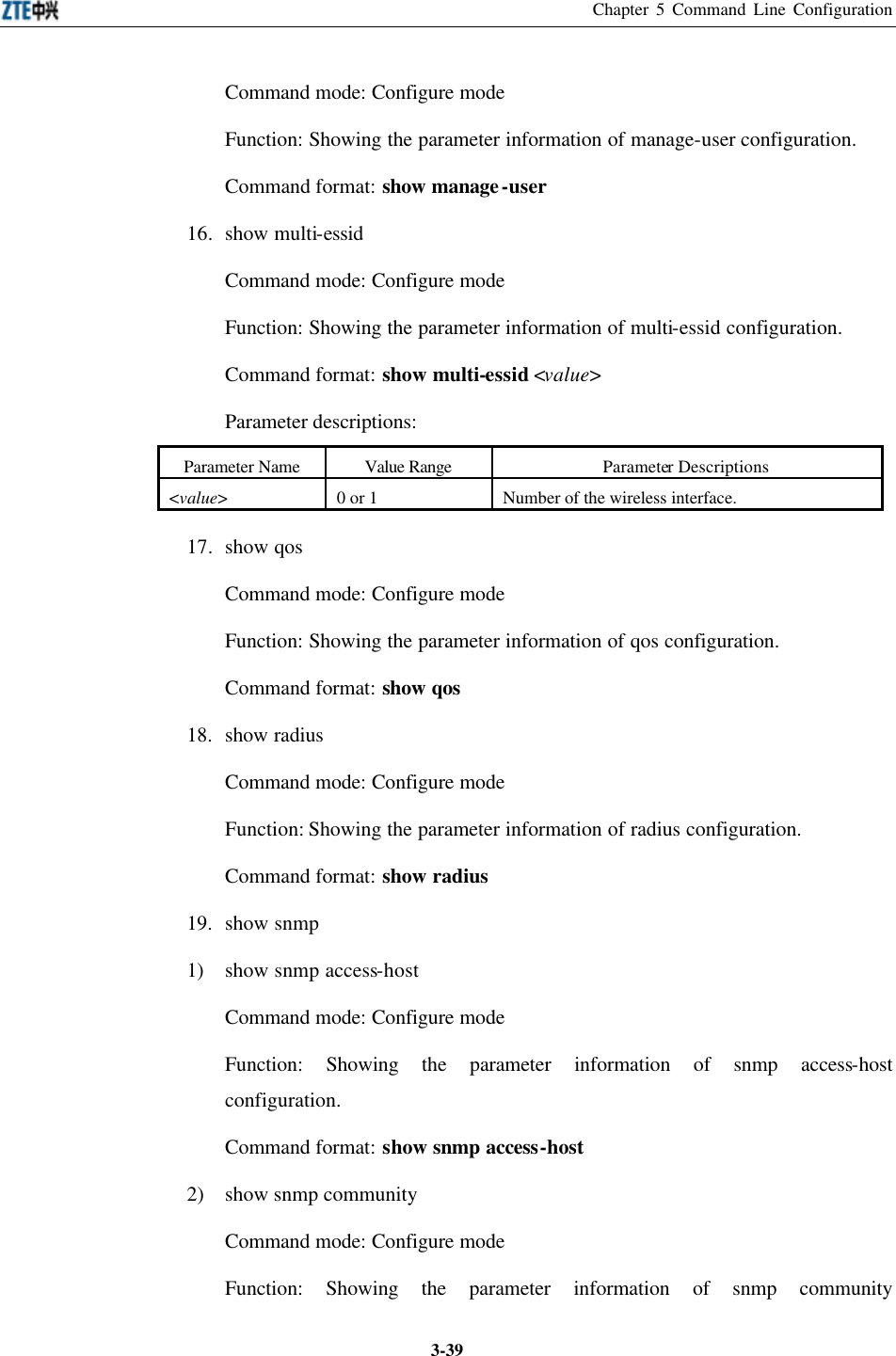 Chapter 5 Command Line Configuration  3-39Command mode: Configure mode   Function: Showing the parameter information of manage-user configuration.   Command format: show manage-user 16. show multi-essid Command mode: Configure mode   Function: Showing the parameter information of multi-essid configuration.   Command format: show multi-essid &lt;value&gt; Parameter descriptions:   Parameter Name Value Range Parameter Descriptions &lt;value&gt; 0 or 1  Number of the wireless interface. 17.  show qos Command mode: Configure mode   Function: Showing the parameter information of qos configuration.   Command format: show qos 18. show radius Command mode: Configure mode   Function: Showing the parameter information of radius configuration.   Command format: show radius 19. show snmp   1) show snmp access-host Command mode: Configure mode   Function: Showing the parameter information of snmp access-host configuration.   Command format: show snmp access-host 2) show snmp community Command mode: Configure mode   Function: Showing the parameter information of snmp community 