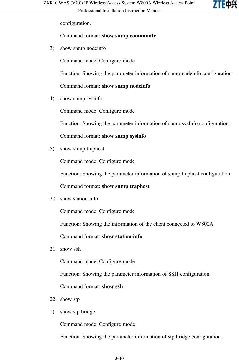 ZXR10 WAS (V2.0) IP Wireless Access System W800A Wireless Access Point Professional Installation Instruction Manual  3-40configuration.   Command format: show snmp community 3) show snmp nodeinfo Command mode: Configure mode   Function: Showing the parameter information of snmp nodeinfo configuration.   Command format: show snmp nodeinfo 4) show snmp sysinfo Command mode: Configure mode   Function: Showing the parameter information of snmp sysInfo configuration.   Command format: show snmp sysinfo 5)  show snmp traphost Command mode: Configure mode   Function: Showing the parameter information of snmp traphost configuration.   Command format: show snmp traphost 20. show station-info Command mode: Configure mode   Function: Showing the information of the client connected to W800A.   Command format: show station-info   21. show ssh Command mode: Configure mode   Function: Showing the parameter information of SSH configuration.   Command format: show ssh 22. show stp 1) show stp bridge Command mode: Configure mode   Function: Showing the parameter information of stp bridge configuration.   
