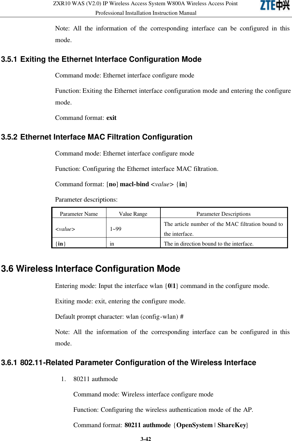 ZXR10 WAS (V2.0) IP Wireless Access System W800A Wireless Access Point Professional Installation Instruction Manual  3-42Note: All the information of the corresponding interface can be configured in this mode.   3.5.1 Exiting the Ethernet Interface Configuration Mode  Command mode: Ethernet interface configure mode   Function: Exiting the Ethernet interface configuration mode and entering the configure mode.   Command format: exit 3.5.2 Ethernet Interface MAC Filtration Configuration  Command mode: Ethernet interface configure mode   Function: Configuring the Ethernet interface MAC filtration.   Command format: [no] macl-bind &lt;value&gt; {in} Parameter descriptions:   Parameter Name Value Range Parameter Descriptions &lt;value&gt; 1~99 The article number of the MAC filtration bound to the interface.   {in} in The in direction bound to the interface.   3.6 Wireless Interface Configuration Mode  Entering mode: Input the interface wlan {0|1} command in the configure mode.   Exiting mode: exit, entering the configure mode.   Default prompt character: wlan (config-wlan) # Note: All the information of the corresponding interface can be configured in this mode.   3.6.1 802.11-Related Parameter Configuration of the Wireless Interface  1. 80211 authmode Command mode: Wireless interface configure mode   Function: Configuring the wireless authentication mode of the AP.   Command format: 80211 authmode {OpenSystem | ShareKey} 