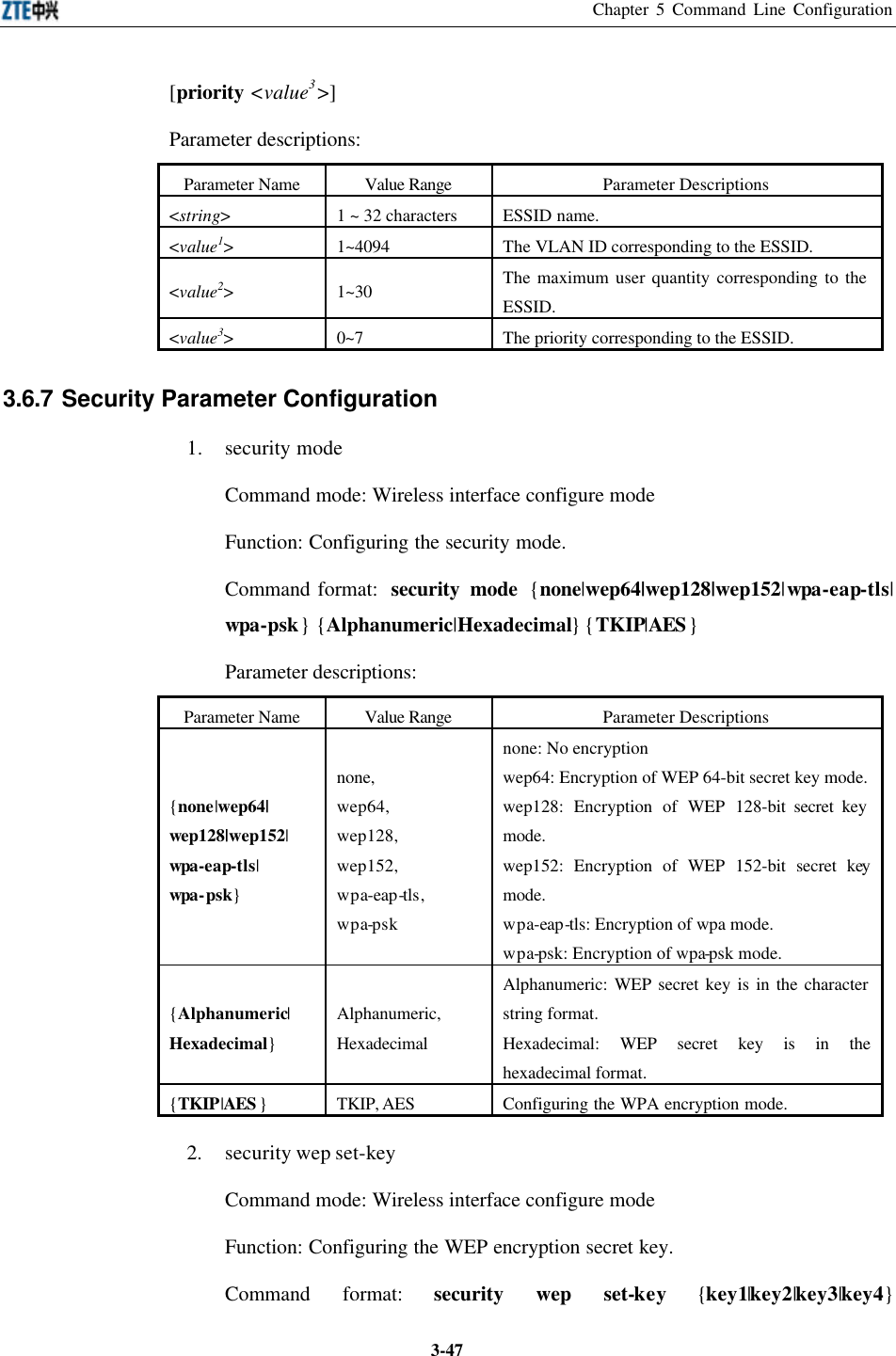 Chapter 5 Command Line Configuration  3-47[priority &lt;value3&gt;] Parameter descriptions:   Parameter Name Value Range Parameter Descriptions &lt;string&gt; 1 ~ 32 characters ESSID name.  &lt;value1&gt; 1~4094 The VLAN ID corresponding to the ESSID.   &lt;value2&gt; 1~30 The maximum user quantity corresponding to the ESSID.   &lt;value3&gt; 0~7 The priority corresponding to the ESSID.   3.6.7 Security Parameter Configuration  1. security mode Command mode: Wireless interface configure mode   Function: Configuring the security mode. Command format:  security mode {none|wep64|wep128|wep152|wpa-eap-tls| wpa-psk} {Alphanumeric|Hexadecimal} {TKIP|AES} Parameter descriptions:   Parameter Name Value Range Parameter Descriptions {none|wep64| wep128|wep152| wpa-eap-tls| wpa-psk} none,   wep64,   wep128,   wep152,   wpa-eap-tls,   wpa-psk none: No encryption wep64: Encryption of WEP 64-bit secret key mode.  wep128: Encryption of WEP 128-bit secret key mode.   wep152: Encryption of WEP 152-bit secret key mode.   wpa-eap-tls: Encryption of wpa mode.   wpa-psk: Encryption of wpa-psk mode.   {Alphanumeric| Hexadecimal} Alphanumeric,   Hexadecimal Alphanumeric: WEP secret key is in the character string format.   Hexadecimal: WEP secret key is in the hexadecimal format.   {TKIP|AES } TKIP, AES Configuring the WPA encryption mode.   2. security wep set-key Command mode: Wireless interface configure mode   Function: Configuring the WEP encryption secret key.   Command format: security wep set-key {key1|key2|key3|key4} 